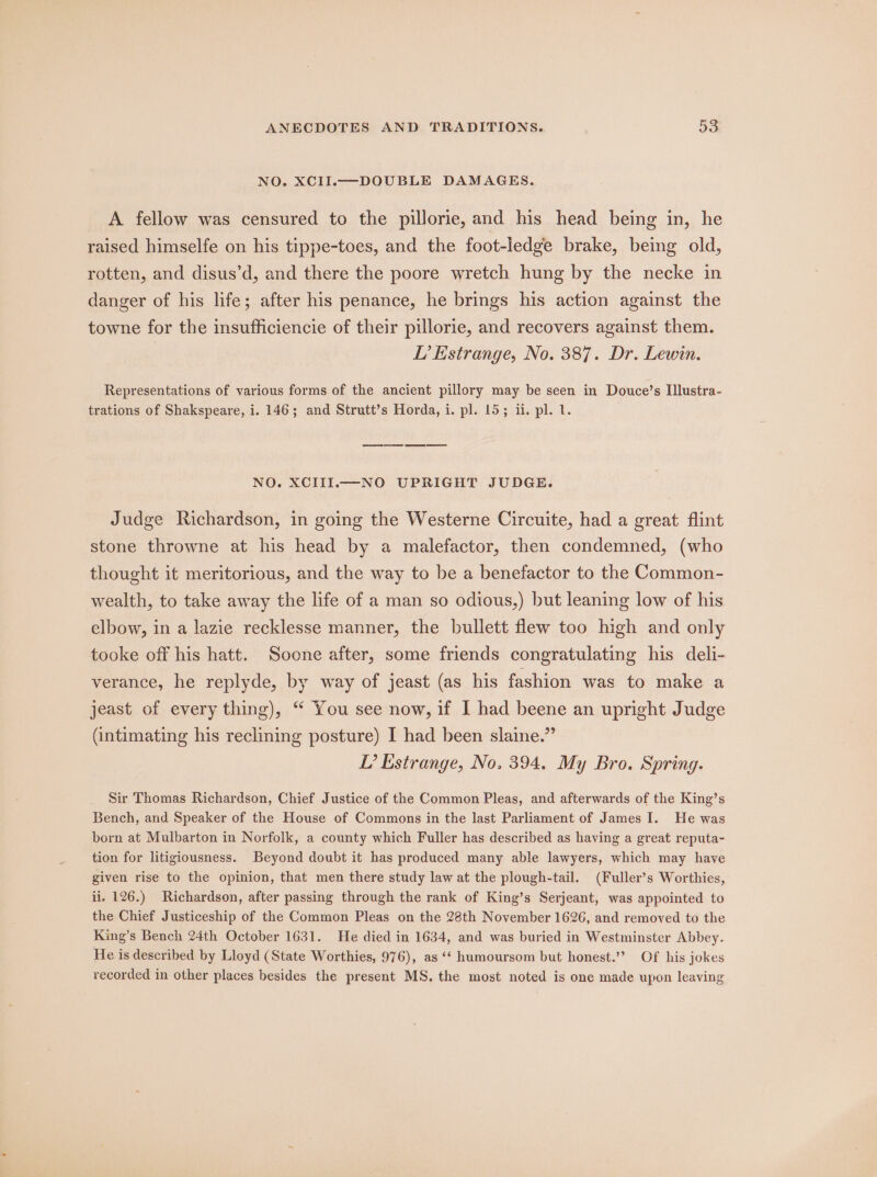 NO. XCII.—DOUBLE DAMAGES. A fellow was censured to the pillorie, and his head being in, he raised himselfe on his tippe-toes, and the foot-ledge brake, being old, rotten, and disus’d, and there the poore wretch hung by the necke in danger of his life; after his penance, he brings his action against the towne for the insufficiencie of their pillorie, and recovers against them. LI’ Estrange, No. 387. Dr. Lewin. Representations of various forms of the ancient pillory may be seen in Douce’s Il]lustra- trations of Shakspeare, i. 146; and Strutt’s Horda, i. pl. 15; ii. pl. 1. NO. XCIII.M-NO UPRIGHT JUDGE. Judge Richardson, in going the Westerne Circuite, had a great flint stone throwne at his head by a malefactor, then condemned, (who thought it meritorious, and the way to be a benefactor to the Common- wealth, to take away the life of a man so odious,) but leaning low of his elbow, in a lazie recklesse manner, the bullett flew too high and only tooke off his hatt. Soone after, some friends congratulating his deli- verance, he replyde, by way of jeast (as his fashion was to make a jeast of every thing), “ You see now, if I had beene an upright Judge (intimating his reclining posture) I had been slaine.” L’ Estrange, No. 394. My Bro. Spring. Sir Thomas Richardson, Chief Justice of the Common Pleas, and afterwards of the King’s Bench, and Speaker of the House of Commons in the last Parliament of James I. He was born at Mulbarton in Norfolk, a county which Fuller has described as having a great reputa- tion for litigiousness. Beyond doubt it has produced many able lawyers, which may have given rise to the opinion, that men there study law at the plough-tail. (Fuller’s Worthies, il. 126.) Richardson, after passing through the rank of King’s Serjeant, was appointed to the Chief Justiceship of the Common Pleas on the 28th November 1626, and removed to the King’s Bench 24th October 1631. He died in 1634, and was buried in Westminster Abbey. He is described by Lloyd (State Worthies, 976), as ‘‘ humoursom but honest.’? Of his jokes recorded in other places besides the present MS. the most noted is one made upon leaving