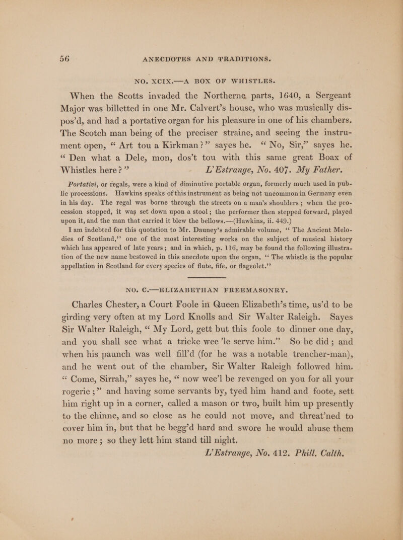 NO. XCIxX. When the Scotts invaded the Northerne parts, 1640, a Sergeant Major was billetted in one Mr. Calvert’s house, who was musically dis- pos’d, and had a portative organ for his pleasure in one of his chambers. The Scotch man being of the preciser straine, and seeing the instru- ment open, “ Art tou a Kirkman?” sayes he. “NO, Sil, Sayes tne: “ Den what a Dele, mon, dos’t tou with this same great Boax of Whistles here? ” LP Estrange, No. 407. My Father. Portativi, or regals, were a kind of diminutive portable organ, formerly much used in pub- lic processions. Hawkins speaks of this instrument as being not uncommon in Germany even in his day. The regal was borne through the streets on a man’s shoulders ; when the pro- cession stopped, it was set down upon a stool; the performer then stepped forward, played upon it, and the man that carried it blew the bellows.—(Hawkins, ii. 449.) I am indebted for this quotation to Mr. Dauney’s admirable volume, ‘‘ The Ancient Melo- dies of Scotland,’’ one of the most interesting works on the subject of musical history which has appeared of late years; and in which, p. 116, may be found the following illustra- tion of the new name bestowed in this anecdote upon the organ, ‘‘ The whistle is the popular appellation in Scotland for every species of flute, fife, or flageolet.”’ NO. C.—-ELIZABETHAN FREEMASONRY. Charles Chester, a Court Foole in Queen Elizabeth’s time, us’d to be girding very often at my Lord Knolls and Sir Walter Raleigh. Sayes Sir Walter Raleigh, “ My Lord, gett but this foole to dinner one day, and you shall see what a tricke wee ’le serve him.” So he did; and when his paunch was well fill’d (for he was a notable trencher-man), and he went out of the chamber, Sir Walter Raleigh followed him. ““ Come, Sirrah,” sayes he, “ now wee’l be revenged on you for all your rogerie ;”” and having some servants by, tyed him hand and foote, sett him right up in a corner, called a mason or two, built him up presently to the chinne, and so close as he could not move, and threat’ned to cover him in, but that he begg’d hard and swore he would abuse ioep no more; so they lett him stand till night. L’ Estrange, No. 412. Phill. Calth.