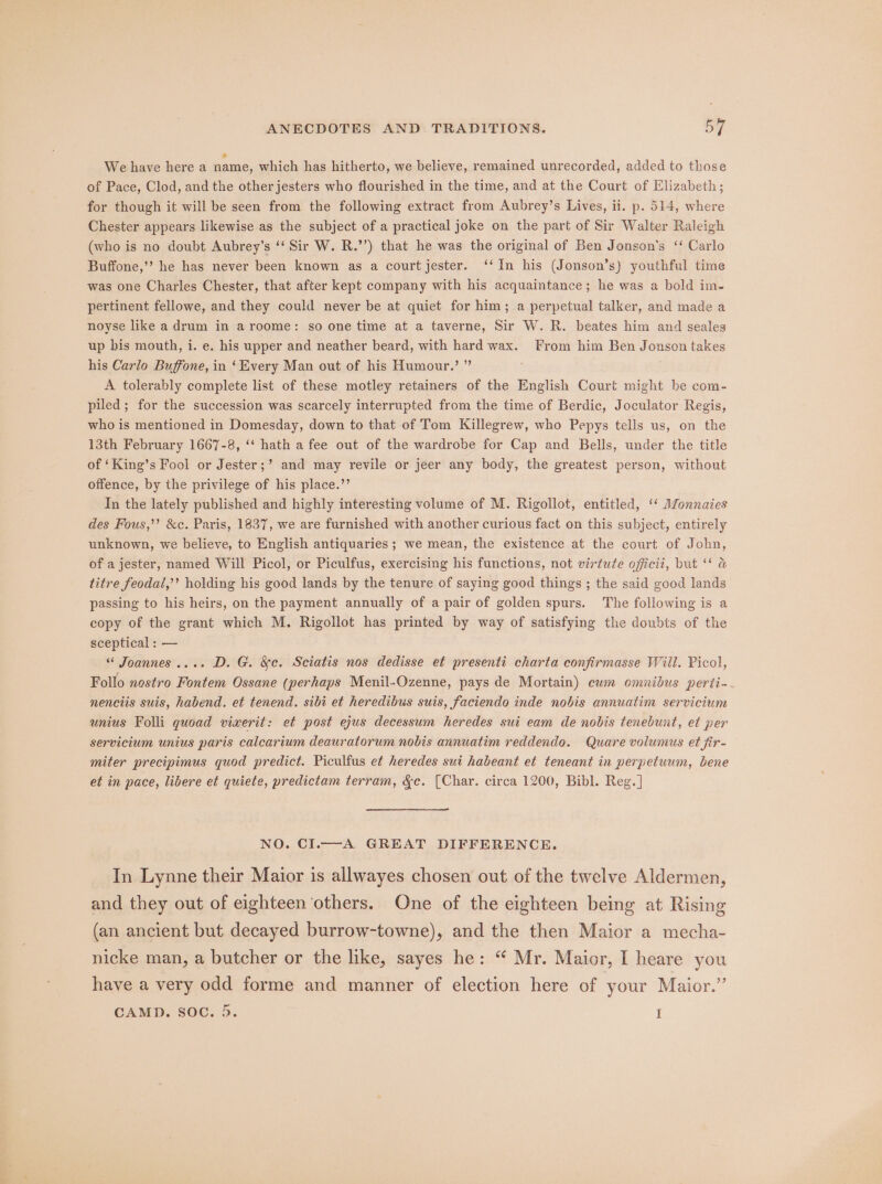 We have here a name, which has hitherto, we believe, remained unrecorded, added to those of Pace, Clod, and the other jesters who flourished in the time, and at the Court of Elizabeth; for though it will be seen from the following extract from Aubrey’s Lives, ii. p. 514, where Chester appears likewise as the subject of a practical joke on the part of Sir Walter Raleigh (who is no doubt Aubrey’s ‘‘ Sir W. R.’’) that he was the original of Ben Jonson’s ‘‘ Carlo Buffone,’? he has never been known as a court jester. ‘‘In his (Jonson’s) youthful time was one Charles Chester, that after kept company with his acquaintance; he was a bold im- pertinent fellowe, and they could never be at quiet for him; a perpetual talker, and made a noyse like a drum in aroome: so one time at a taverne, Sir W. R. beates him and seales up bis mouth, i. e. his upper and neather beard, with hard wax. From him Ben Jonson takes his Carlo Buffone, in ‘Every Man out of his Humour.’ ” A tolerably complete list of these motley retainers of the English Court might be com- piled; for the succession was scarcely interrupted from the time of Berdic, Joculator Regis, who is mentioned in Domesday, down to that of Tom Killegrew, who Pepys tells us, on the 13th February 1667-8, ‘* hath a fee out of the wardrobe for Cap and Bells, under the title of ‘King’s Fool or Jester;’ and may revile or jeer any body, the greatest person, without offence, by the privilege of his place.’’ In the lately published and highly interesting volume of M. Rigollot, entitled, ‘‘ Monnaies des Fous,’’ &amp;c. Paris, 1837, we are furnished with another curious fact on this subject, entirely unknown, we believe, to English antiquaries ; we mean, the existence at the court of John, of a jester, named Will Picol, or Piculfus, exercising his functions, not virtute officit, but ‘* a titre feodat,’’ holding his good lands by the tenure of saying good things ; the said good lands passing to his heirs, on the payment annually of a pair of golden spurs. The following is a copy of the grant which M. Rigollot has printed by way of satisfying the doubts of the sceptical : — “ Joannes.... D. G. &amp;c. Sciatis nos dedisse et presenti charta confirmasse Will. Picol, Follo nostro Fontem Ossane (perhaps Menil-Ozenne, pays de Mortain) cum omnibus perti-~ nenciis suis, habend. et tenend. sibi et heredibus suis, faciendo inde nobis annuatim servicium unius Folli guoad vixerit: et post ejus decessum heredes sui eam de nobis tenebunt, et per servicium unius paris calcarium deauratorum nobis annuatim reddendo. Quare volumus et fir- miter precipimus quod predict. Piculfus et heredes sui habeant et teneant in perpetuum, bene et in pace, libere et quiete, predictam terram, &amp;c. (Char. circa 1200, Bibl. Reg. ] NO. CI.—-A GREAT DIFFERENCE. In Lynne their Maior is allwayes chosen out of the twelve Aldermen, and they out of eighteen others. One of the eighteen being at Rising (an ancient but decayed burrow-towne), and the then Maior a mecha- nicke man, a butcher or the like, sayes he: “ Mr. Maior, I heare you have a very odd forme and manner of election here of your Maior.”