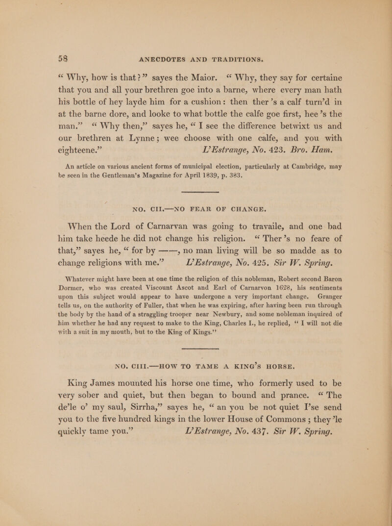 “ Why, how is that?” sayes the Maior. “ Why, they say for certaine that you and all your brethren goe into a barne, where every man hath his bottle of hey layde him for a cushion: then ther’s a calf turn’d in at the barne dore, and looke to what bottle the calfe goe first, hee’s the man.” ‘“ Why then,” sayes he, “ I see the difference betwixt us and our brethren at Lynne; wee choose with one calfe, and you with eighteene.” TL’ Estrange, No. 423. Bro. Ham. An article on various ancient forms of municipal election, particularly at Cambridge, may be seen in the Gentleman’s Magazine for April 1839, p. 383. NO. CII.—NO FEAR OF CHANGE. When the Lord of Carnarvan was going to travaile, and one bad him take heede he did not change his religion. “ Ther’s no feare of that,” sayes he, “ for by ——, no man living will be so madde as to change religions with me.” L’ Estrange, No. 425. Sir W. Spring. Whatever might have been at one time the religion of this nobleman, Robert second Baron Dormer, who was created Viscount Ascot and Earl of Carnarvon 1628, his sentiments upon this subject would appear to have undergone a very important change. Granger tells us, on the authority of Fuller, that when he was expiring, after having been run through the body by the hand of a straggling trooper near Newbury, and some nobleman inquired of him whether he had any request to make to the King, Charles I., he replied, ‘ I will not die with a suit in my mouth, but to the King of Kings.”’ NO. CIII.—HOW TO TAME A KING’S HORSE. KXing James mounted his horse one time, who formerly used to be very sober and quiet, but then began to bound and prance. “ The de’le o’ my saul, Sirrha,” sayes he, “an you be not quiet [’se send you to the five hundred kings in the lower House of Commons ; they ’le quickly tame you.” LT’ Estrange, No. 437. Sir W. Spring. lai ai i as