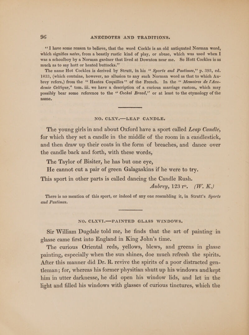 ‘¢] have some reason to believe, that the word Cockle is an old antiquated Norman word, which signifies nates, from a beastly rustic kind of play, or abuse, which was used when I was a schoolboy by a Norman gardner that lived at Downton near me. So Hott Cockles is as much as to say hott or heated buttocks.”’ The name Hot Cockles is derived by Strutt, in his ‘‘ Sports and Pastimes,’’ p. 393, ed. 1833, (which contains, however, no allusion to any such Norman word as that to which Au- brey refers,) from the ‘‘ Hautes Coquilles’’ of the French. In the ‘‘ Memoires de [Aca- demie Celtique,” tom. ili. we have a description of a curious marriage custom, which may possibly bear some reference to the ‘‘ Cockel Bread,’’ or at least to the etymology of the name. NO. CLXV.—LEAP CANDLE. The young girls in and about Oxford have a sport called Leap Candle, for which they set a candle in the middle of the room in a candlestick, and then draw up their coats in the form of breaches, and dance over the candle back and forth, with these words, The Taylor of Bisiter, he has but one eye, He cannot cut a pair of green Galagaskins if he were to try. This sport in other parts is called dancing the Candle Rush. Aubrey, 123 19. (W. K.) There is no mention of this sport, or indeed of any one resembling it, in Strutt’s Sports and Pastimes. NO. CLXVI.——-PAINTED GLASS WINDOWS. Sir William Dugdale told me, he finds that the art of painting in glasse came first into England in King John’s time. The curious Oriental reds, yellows, blews, and greens in glasse painting, especially when the sun shines, doe much refresh the spirits. After this manner did Dr. R. revive the spirits of a poor distracted gen- tleman; for, whereas his former physitian shutt up his windows and kept him in utter darknesse, he did open his window lids, and let in the light and filled his windows with glasses of curious tinctures, which the