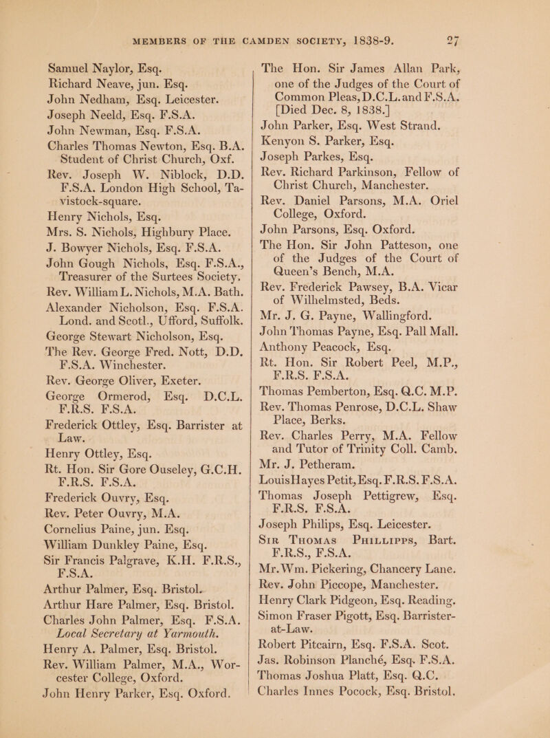 Richard Neave, jun. Esq. John Nedham, Esq. Leicester. Joseph Neeld, Esq. F.S.A. John Newman, Esq. F.S.A. Charles Thomas Newton, Esq. B.A. Student of Christ Church, Oxf. Rev. Joseph W. Niblock, D.D. F.S.A. London High School, Ta- vistock-square. Henry Nichols, Esq. Mrs. 8. Nichols, Highbury Place. J. Bowyer Nichols, Esq. F.S.A. John Gough Nichols, Esq. F.S.A., Treasurer of the Surtees Society. Rev. William L. Nichols, M.A. Bath. Alexander Nicholson, Esq. F.S.A. Lond. and Scotl., Ufford, Suffolk. George Stewart Nicholson, Esq. The Rev. George Fred. Nott, D.D. F.S.A. Winchester. Rev. George Oliver, Exeter. George Ormerod, Esq. F.R.S. F.S.A. Frederick Ottley, Esq. Barrister at - Law. Henry Ottley, Esq. Rt. Hon. Sir Gore Ouseley, G.C.H. F.R-S. F.S.A. Frederick Ouvry, Esq. Rev. Peter Ouvry, M.A. Cornelius Paine, jun. Esq. William Dunkley Paine, Esq. Sir Francis Palgrave, K.H. F.R.S., F.S.A. Arthur Palmer, Esq. Bristol. Arthur Hare Palmer, Esq. Bristol. Charles John Palmer, Esq. F.S.A. Local Secretary at Yarmouth. Henry A. Palmer, Esq. Bristol. Rev. William Palmer, M.A., Wor- cester College, Oxford. John Henry Parker, Esq. Oxford. D.C.L. one of the Judges of the Court of Common Pleas, D.C.L.andF.S.A. [Died Dec. 8, 1838.] John Parker, Esq. West Strand. Kenyon 8. Parker, Esq. Joseph Parkes, Esq. Rev. Richard Parkinson, Fellow of Christ Church, Manchester. Rev. Daniel Parsons, M.A. Oriel College, Oxford. John Parsons, Esq. Oxford. The Hon. Sir John Patteson, one of the Judges of the Court of Queen’s Bench, M.A. Rev. Frederick Pawsey, B.A. Vicar of Wilhelmsted, Beds. Mr. J. G. Payne, Wallingford. John Thomas Payne, Esq. Pall Mall. Anthony Peacock, Esq. Rt. Hon. Sir Robert Peel, M.P., F.R.S. F.S.A. Thomas Pemberton, Esq. Q.C. M.P. Rev. Thomas Penrose, D.C.L. Shaw Place, Berks. Rev. Charles Perry, M.A. Fellow and Tutor of Trinity Coll. Camb. Mr. J. Petheram. Louis Hayes Petit, Esq. F.R.S. F.S.A. Thomas Joseph Pettigrew, Esq. FR.S, F.S,A. Joseph Philips, Esq. Leicester. Sin THomas Puituipps, Bart. PRS. ESuA, Mr.Wm. Pickering, Chancery Lane. Rey. John Piccope, Manchester. Henry Clark Pidgeon, Esq. Reading. Simon Fraser Pigott, Esq. Barrister- at-Law. Robert Pitcairn, Esq. F.S.A. Scot. Jas. Robinson Planché, Esq. F.S.A. Thomas Joshua Platt, Esq. Q.C.