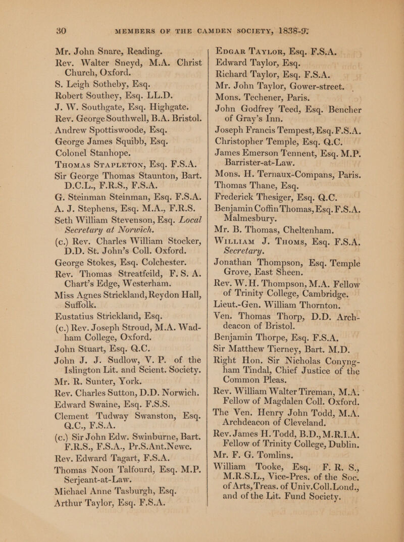 Mr. John Snare, Reading. Rev. Walter Sneyd, M.A. Christ ~ Church, Oxford. S. Leigh Sotheby, Esq. Robert Southey, Esq. LL.D. J. W. Southgate, Esq. Highgate. Rev. George Southwell, B.A. Bristol. _ Andrew Spottiswoode, Esq. George James Squibb, Esq. Colonel Stanhope. Tuomas STAPLETON, Esq. F.S.A. Sir George Thomas Staunton, Bart. D.C.L., F.R.S., F.S.A. G. Steinman Steinman, Esq. F.S.A. A. J. Stephens, Esq. M.A., F.R.S. Seth William Stevenson, Ksq. Local Secretary at Norwich. (c.) Rev. Charles William Stocker, D.D. St. John’s Coll. Oxford. George Stokes, Esq. Colchester. Rev. Thomas Streatfeild, F.S. A. Chart’s Edge, Westerham. Miss Agnes Strickland, Reydon Hall, Suffolk. Eustatius Strickland, Esq. (c.) Rev. Joseph Stroud, M.A. Wad- ham College, Oxford. John Stuart, Esq. Q.C. John J. J. Sudlow, V. P. of the Islington Lit. and Scient. Society. Mr. R. Sunter, York. Rev. Charles Sutton, D.D. Norwich. Edward Swaine, Esq. F.S.S. Clement Tudway Swanston, HEsq. Q.C., F.S.A. (c.) Sir John Edw. Swinburne, Bart. F.R.S., F.S.A., Pr.S.Ant.Newe. Rey. Edward Tagart, F.S.A. Serjeant-at-Law. Michael Anne Tasburgh, Esq. Arthur Taylor, Esq. F.S.A. Kpear Tayuor, Esq. F.S.A. | Kdward Taylor, Esq. Richard Taylor, Esq. F.S.A. Mr. John Taylor, Gower-street. _ Mons. Techener, Paris. John Godfrey Teed, Esq. Bencher of Gray’s Inn. Joseph Francis Tempest, Esq. F.S.A. Christopher Temple, Esq. Q.C. James Emerson Tennent, Esq. M.P. Barrister-at-Law. Mons. H. Ternaux-Compans, Paris. Thomas Thane, Esq. Frederick Thesiger, Esq. Q.C. Benjamin Coffin Thomas, Esq. F.S.A. Malmesbury. Mr. B. Thomas, Cheltenham. Wiutuiam J. Tuoms, Esq. F.S.A. Secretary. Jonathan Thompson, Esq. Temple Grove, East Sheen. Rev. W.H. Thompson, M.A. Fellow of Trinity College, Cambridge. Lieut.-Gen. William Thornton. Ven. Thomas Thorp, D.D. Arch- deacon of Bristol. Benjamin Thorpe, Esq. F.S.A. Sir Matthew Tierney, Bart. M.D. Right Hon. Sir Nicholas Conyng- ham Tindal, Chief Justice of the Common Pleas. Rev. William Walter Tireman, M.A, ° Fellow of Magdalen Coll. Oxford. The Ven. Henry John Todd, M.A. Archdeacon of Cleveland. Rev. James H. Todd, B.D.,M.R.1.A. Fellow of Trinity College, Dublin. Mr. F. G. Tomlins. William Tooke, Esq. F.R. S., M.R.S.L., Vice-Pres. of the Soc. of Arts, Treas. of Univ.Coll.Lond., and of the Lit. Fund Society.