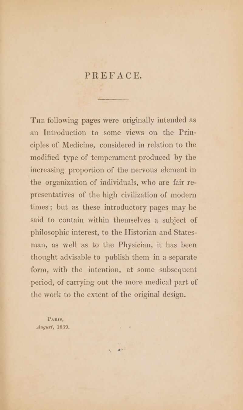 ee : PREFACE. Tne following pages were originally intended as an Introduction to some views on the Prin- ciples of Medicine, considered in relation to the modified type of temperament produced by the increasing proportion of the nervous element in the organization of individuals, who are fair re- presentatives of the high civilization of modern times ; but as these introductory pages may be said to contain within themselves a subject of philosophic interest, to the Historian and States- man, as well as to the Physician, it has been thought advisable to publish them in a separate form, with the intention, at some subsequent period, of carrying out the more medical part of the work to the extent of the original design. Paris, August, 1839.