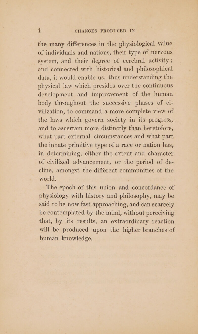 the many differences in the physiological value of individuals and nations, their type of nervous system, and their degree of cerebral activity ; and connected with historical and philosophical data, it would enable us, thus understanding the physical law which presides over the continuous development and improvement of the human body throughout the successive phases of cl- vilization, to command a more complete view of the laws which govern society in its progress, and to ascertain more distinctly than heretofore, what part external circumstances and what part the innate primitive type of a race or nation has, in determining, either the extent and character of civilized advancement, or the period of de- cline, amongst the different communities of the world. The epoch of this union and concordance of physiology with history and philosophy, may be said to be now fast approaching, and can scarcely be contemplated by the mind, without perceiving that, by its results, an extraordinary reaction will be produced upon the higher branches of human knowledge.