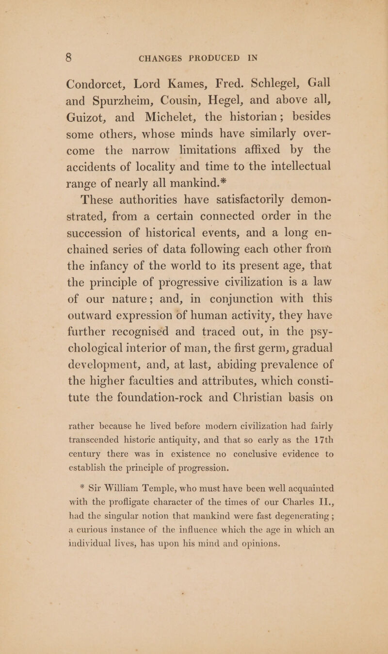 Condorcet, Lord Kames, Fred. Schlegel, Gall and Spurzheim, Cousin, Hegel, and above all, Guizot, and Michelet, the historian; besides some others, whose minds have similarly over- come the narrow limitations affixed by the accidents of locality and time to the intellectual range of nearly all mankind.* These authorities have satisfactorily demon- strated, from a certain connected order in the succession of historical events, and a long en- chained series of data following each other from the infancy of the world to its present age, that the principle of progressive civilization is a law of our nature; and, in conjunction with this outward expression of human activity, they have further recognised and traced out, in the psy- chological interior of man, the first germ, gradual development, and, at last, abiding prevalence of the higher faculties and attributes, which consti- tute the foundation-rock and Christian basis on rather because he lived before modern civilization had fairly transcended historic antiquity, and that so early as the 17th century there was in existence no conclusive evidence to establish the principle of progression. * Sir William Temple, who must have been well acquainted with the profligate character of the times of our Charles II., had the singular notion that mankind were fast degenerating ; a curious instance of the influence which the age in which an individual lives, has upon his mind and opinions.