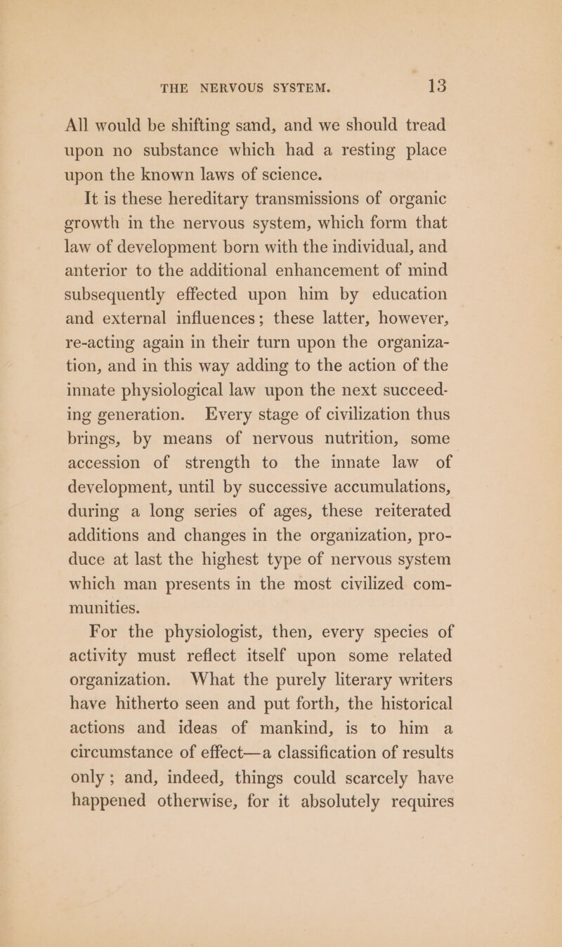 All would be shifting sand, and we should tread upon no substance which had a resting place upon the known laws of science. It is these hereditary transmissions of organic growth in the nervous system, which form that law of development born with the individual, and anterior to the additional enhancement of mind subsequently effected upon him by education and external influences; these latter, however, re-acting again in their turn upon the organiza- tion, and in this way adding to the action of the innate physiological law upon the next succeed- ing generation. Every stage of civilization thus brings, by means of nervous nutrition, some accession of strength to the inate law of development, until by successive accumulations, during a long series of ages, these reiterated additions and changes in the organization, pro- duce at last the highest type of nervous system which man presents in the most civilized com- munities. For the physiologist, then, every species of activity must reflect itself upon some related organization. What the purely literary writers have hitherto seen and put forth, the historical actions and ideas of mankind, is to him a circumstance of effect—a classification of results only ; and, indeed, things could scarcely have happened otherwise, for it absolutely requires