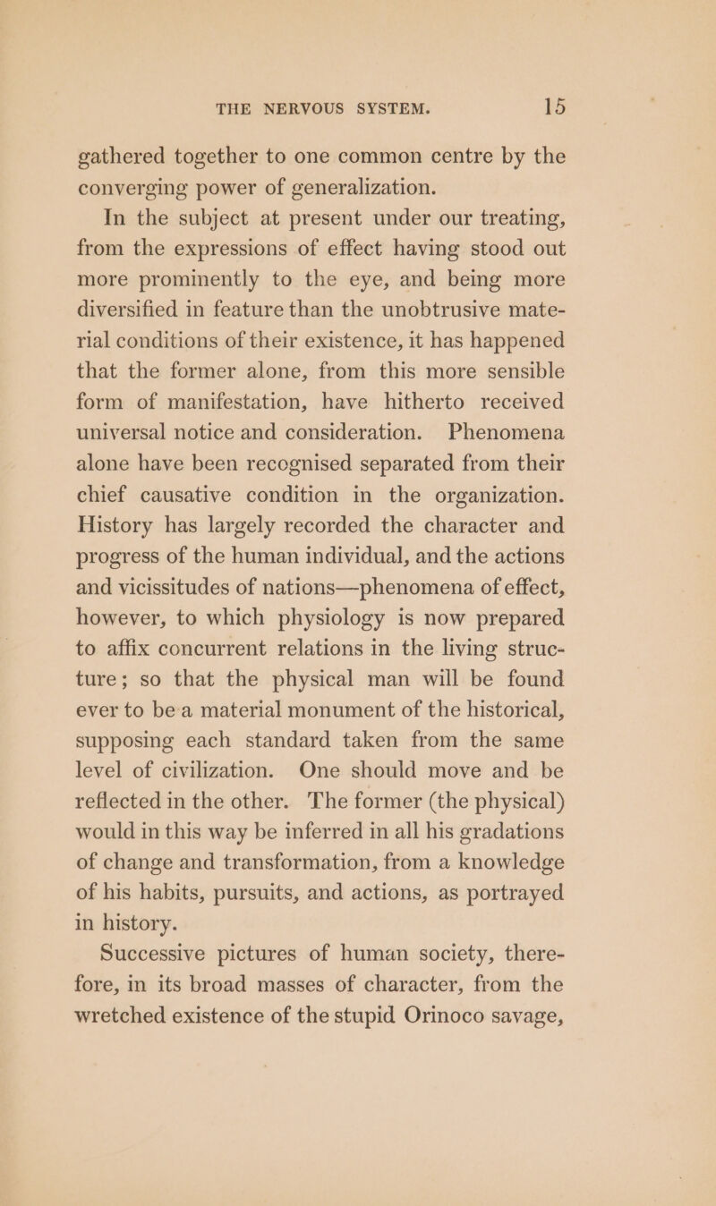 gathered together to one common centre by the converging power of generalization. In the subject at present under our treating, from the expressions of effect having stood out more prominently to the eye, and being more diversified in feature than the unobtrusive mate- rial conditions of their existence, it has happened that the former alone, from this more sensible form of manifestation, have hitherto received universal notice and consideration. Phenomena alone have been recognised separated from their chief causative condition in the organization. History has largely recorded the character and progress of the human individual, and the actions and vicissitudes of nations—phenomena of effect, however, to which physiology is now prepared to affix concurrent relations in the living struc- ture; so that the physical man will be found ever to bea material monument of the historical, supposing each standard taken from the same level of civilization. One should move and be reflected in the other. The former (the physical) would in this way be inferred in all his gradations of change and transformation, from a knowledge of his habits, pursuits, and actions, as portrayed in history. Successive pictures of human society, there- fore, in its broad masses of character, from the wretched existence of the stupid Orinoco savage,