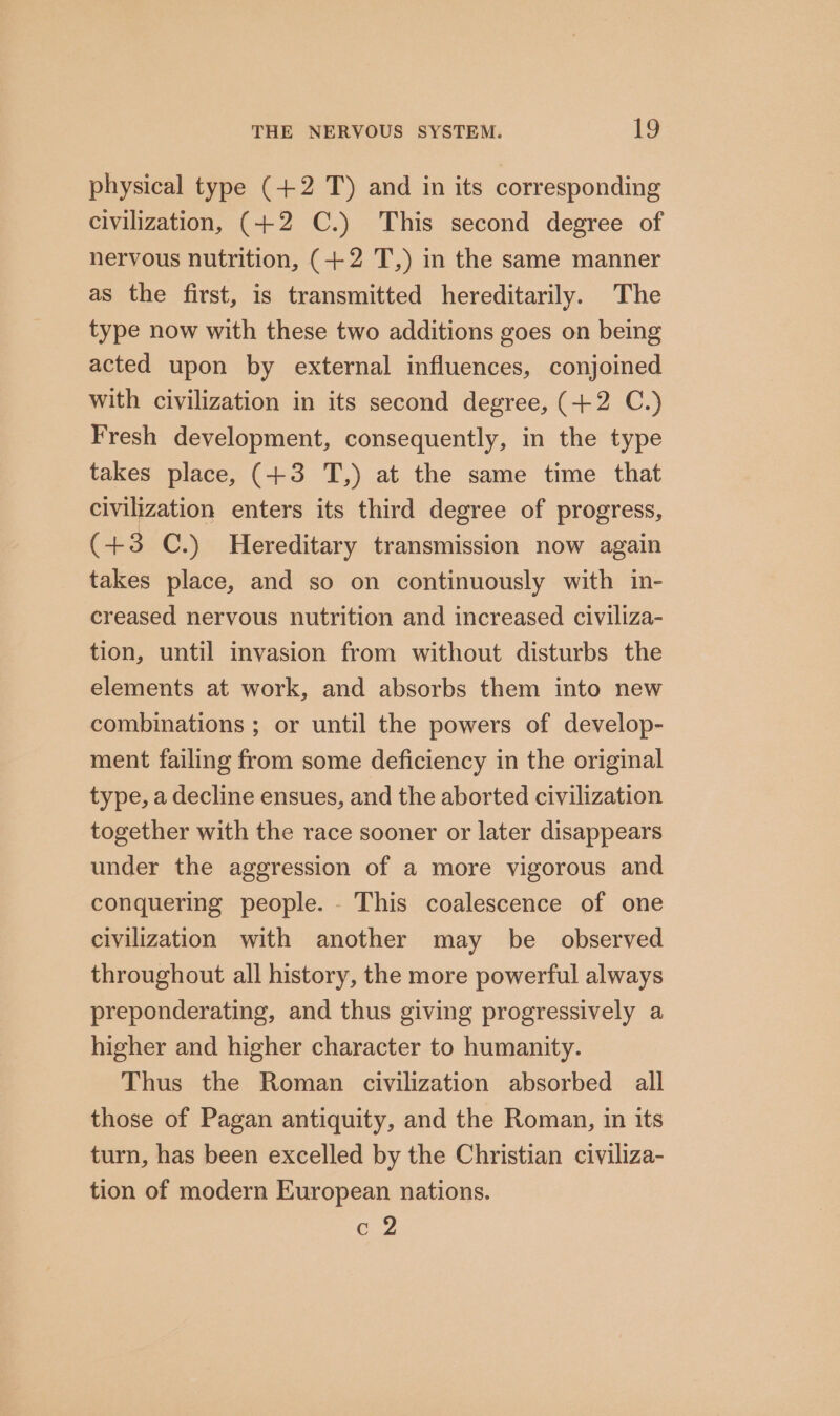 physical type (+2 T) and in its corresponding civilization, (+2 C.) This second degree of nervous nutrition, (+2 T,) im the same manner as the first, is transmitted hereditarily. The type now with these two additions goes on being acted upon by external influences, conjoined with civilization in its second degree, (+2 C.) Fresh development, consequently, in the type takes place, (+3 T,) at the same time that civilization enters its third degree of progress, (+3 C.) Hereditary transmission now again takes place, and so on continuously with in- creased nervous nutrition and increased civiliza- tion, until invasion from without disturbs the elements at work, and absorbs them into new combinations ; or until the powers of develop- ment failing from some deficiency in the original type, a decline ensues, and the aborted civilization together with the race sooner or later disappears under the aggression of a more vigorous and conquering people. - This coalescence of one civilization with another may be _ observed throughout all history, the more powerful always preponderating, and thus giving progressively a higher and higher character to humanity. Thus the Roman civilization absorbed all those of Pagan antiquity, and the Roman, in its turn, has been excelled by the Christian civiliza- tion of modern European nations. c 2