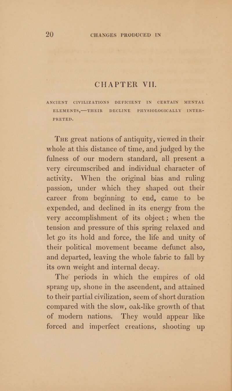 CHAPTER VII. ANCIENT CIVILIZATIONS DEFICIENT IN CERTAIN MENTAL ELEMENTS,—THEIR DECLINE PHYSIOLOGICALLY INTER- PRETED. Tue great nations of antiquity, viewed in their whole at this distance of time, and judged by the fulness of our modern standard, all present a very circumscribed and individual character of activity. When the original bias and ruling passion, under which they shaped out their career from beginning to end, came to be expended, and declined in its energy from the very accomplishment of its object; when the tension and pressure of this spring relaxed and let go its hold and force, the life and unity of their political movement became defunct also, and departed, leaving the whole fabric to fall by its own weight and internal decay. The periods in which the empires of old sprang up, shone in the ascendent, and attained to their partial civilization, seem of short duration compared with the slow, oak-like growth of that of modern nations. They would appear like forced and imperfect creations, shooting up