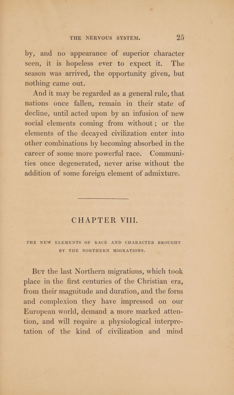 by, and no appearance of superior character seen, it is hopeless ever to expect it. The season was arrived, the opportunity given, but nothing came out. And it may be regarded as a general rule, that nations once fallen, remain in their state of decline, until acted upon by an infusion of new social elements coming from without; or the elements of the decayed civilization enter into other combinations by becoming absorbed in the career of some more powerful race. Communi- ties once degenerated, never arise without the addition of some foreign element of admixture. CHAPTER VIII. THE NEW ELEMENTS OF RACE AND CHARACTER BROUGHT BY THE NORTHERN MIGRATIONS. Bur the last Northern migrations, which took place in the first centuries of the Christian era, from their magnitude and duration, and the form and complexion they have impressed on our European world, demand a more marked atten- tion, and will require a physiological interpre- tation of the kind of civilization and mind