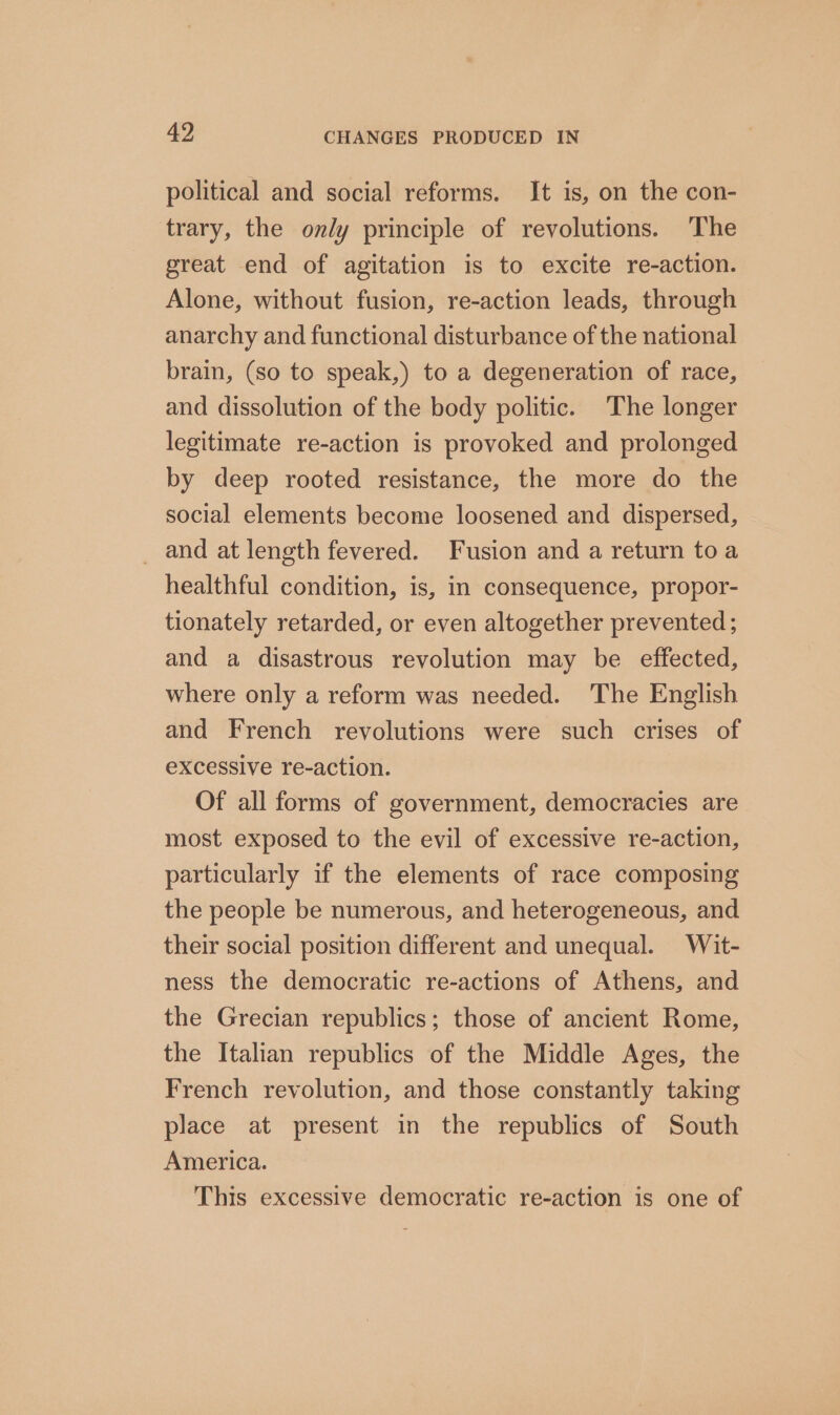 political and social reforms. It is, on the con- trary, the only principle of revolutions. The great end of agitation is to excite re-action. Alone, without fusion, re-action leads, through anarchy and functional disturbance of the national brain, (so to speak,) to a degeneration of race, and dissolution of the body politic. The longer legitimate re-action is provoked and prolonged by deep rooted resistance, the more do the social elements become loosened and dispersed, _ and at length fevered. Fusion and a return toa healthful condition, is, in consequence, propor- tionately retarded, or even altogether prevented ; and a disastrous revolution may be effected, where only a reform was needed. The English and French revolutions were such crises of excessive re-action. Of all forms of government, democracies are most exposed to the evil of excessive re-action, particularly if the elements of race composing the people be numerous, and heterogeneous, and their social position different and unequal. Wit- ness the democratic re-actions of Athens, and the Grecian republics; those of ancient Rome, the Italian republics of the Middle Ages, the French revolution, and those constantly taking place at present in the republics of South America. This excessive democratic re-action is one of