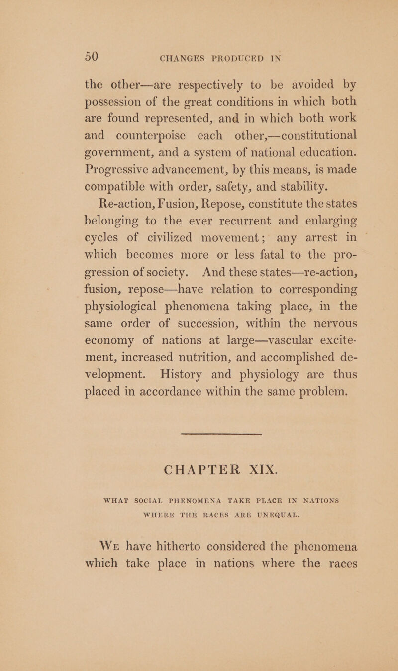 the other—are respectively to be avoided by possession of the great conditions in which both are found represented, and in which both work and counterpoise each other,—constitutional government, and a system of national education. Progressive advancement, by this means, is made compatible with order, safety, and stability. Re-action, Fusion, Repose, constitute the states belonging to the ever recurrent and enlarging cycles of civilized movement; any arrest in | which becomes more or less fatal to the pro- gression of society. And these states—re-action, fusion, repose—have relation to corresponding physiological phenomena taking place, in the same order of succession, within the nervous economy of nations at large—vascular excite- ment, increased nutrition, and accomplished de- velopment. History and physiology are thus placed in accordance within the same problem. CHAPTER XIX. WHAT SOCIAL PHENOMENA TAKE PLACE IN NATIONS WHERE THE RACES ARE UNEQUAL. We have hitherto considered the phenomena which take place in nations where the races