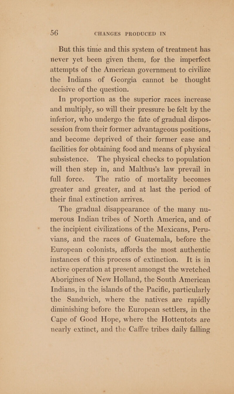 But this time and this system of treatment has never yet been given them, for the imperfect attempts of the American government to civilize the Indians of Georgia cannot be thought decisive of the question. In proportion as the superior races increase and multiply, so will their pressure be felt by the inferior, who undergo the fate of gradual dispos- session from their former advantageous positions, and become deprived of their former ease and facilities for obtaining food and means of physical subsistence. The physical checks to population will then step in, and Malthus’s law prevail in full force. The ratio of mortality becomes greater and greater, and at last the period of their final extinction arrives. The gradual disappearance of the many nu- merous Indian tribes of North America, and of the incipient civilizations of the Mexicans, Peru- vians, and the races of Guatemala, before the European colonists, affords the most authentic instances of this process of extinction. It is in active operation at present amongst the wretched Aborigines of New Holland, the South American Indians, in the islands of the Pacific, particularly the Sandwich, where the natives are rapidly diminishing before the European settlers, in the Cape of Good Hope, where the Hottentots are nearly extinct, and the Caffre tribes daily falling