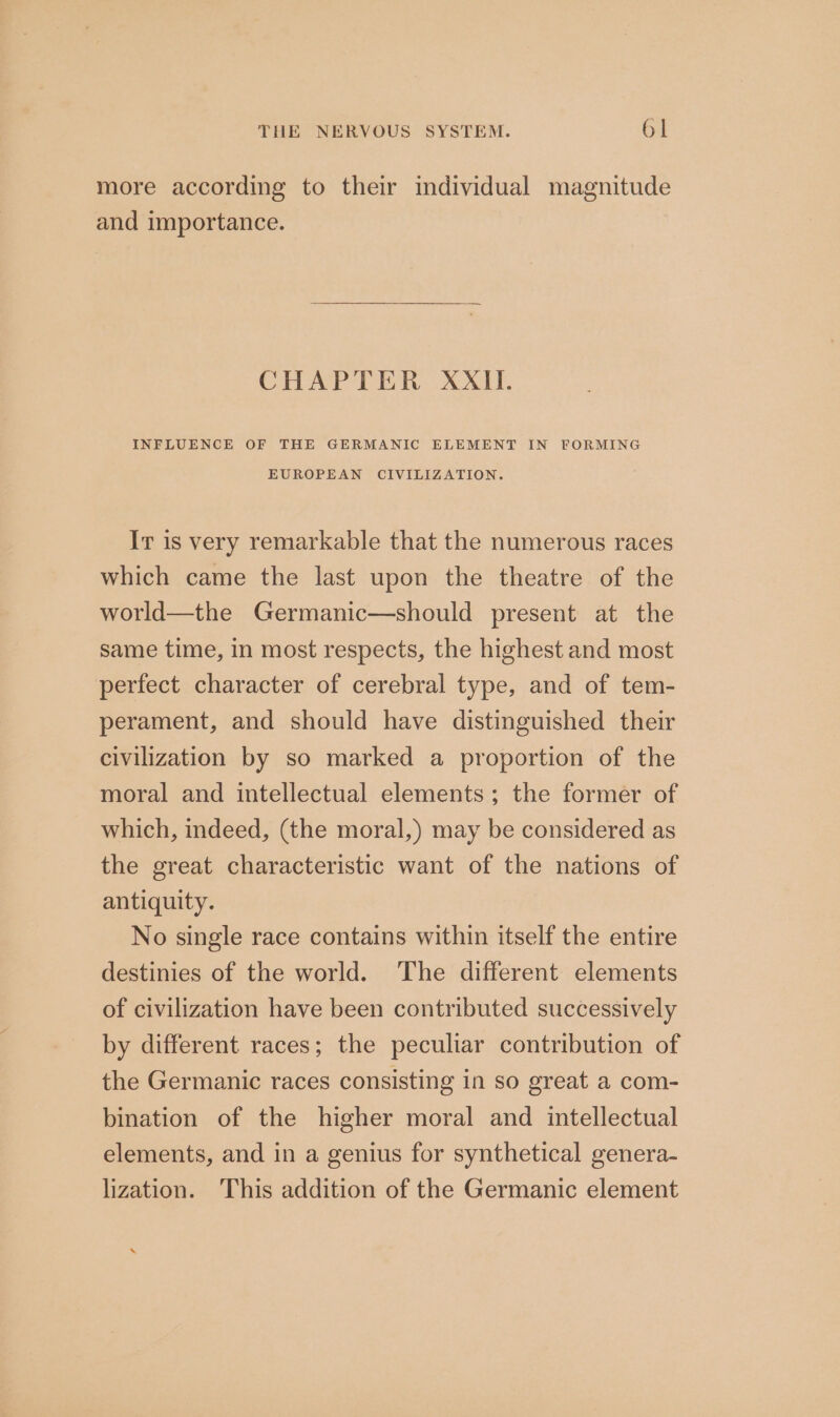 more according to their individual magnitude and importance. CHAPTER XXII. INFLUENCE OF THE GERMANIC ELEMENT IN FORMING EUROPEAN CIVILIZATION. Ir is very remarkable that the numerous races which came the last upon the theatre of the world—the Germanic—should present at the same time, in most respects, the highest and most perfect character of cerebral type, and of tem- perament, and should have distinguished their civilization by so marked a proportion of the moral and intellectual elements; the former of which, indeed, (the moral,) may be considered as the great characteristic want of the nations of antiquity. No single race contains within itself the entire destinies of the world. The different elements of civilization have been contributed successively by different races; the peculiar contribution of the Germanic races consisting in so great a com- bination of the higher moral and intellectual elements, and in a genius for synthetical genera- lization. ‘This addition of the Germanic element