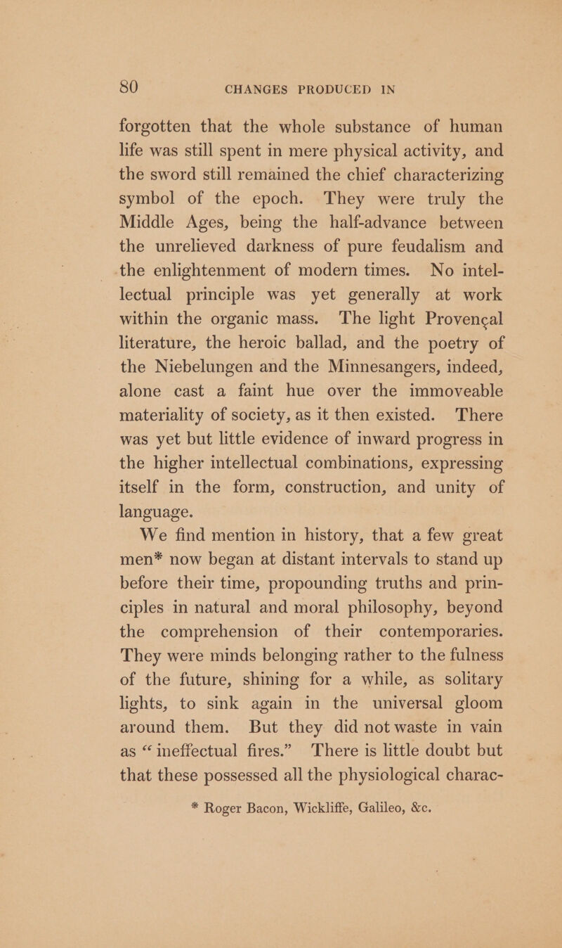 forgotten that the whole substance of human life was still spent in mere physical activity, and the sword still remained the chief characterizing symbol of the epoch. They were truly the Middle Ages, being the half-advance between the unrelieved darkness of pure feudalism and the enlightenment of modern times. No intel- lectual principle was yet generally at work within the organic mass. The light Provencal literature, the heroic ballad, and the poetry of the Niebelungen and the Minnesangers, indeed, alone cast a faint hue over the immoveable materiality of society, as it then existed. There was yet but little evidence of inward progress in the higher intellectual combinations, expressing itself in the form, construction, and unity of language. We find mention in history, that a few great men* now began at distant intervals to stand up before their time, propounding truths and prin- ciples in natural and moral philosophy, beyond the comprehension of their contemporaries. They were minds belonging rather to the fulness of the future, shining for a while, as solitary lights, to sink again in the universal gloom around them. But they did not waste in vain as “ineffectual fires.” There is little doubt but that these possessed all the physiological charac- * Roger Bacon, Wickliffe, Galileo, &c.