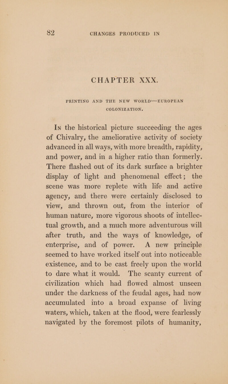 CHAPTER XXx. PRINTING AND THE NEW WORLD-——EUROPEAN COLONIZATION. In the historical picture succeeding the ages of Chivalry, the ameliorative activity of society advanced in all ways, with more breadth, rapidity, and power, and in a higher ratio than formerly. There flashed out of its dark surface a brighter display of light and phenomenal effect; the scene was more replete with life and active agency, and there were certainly disclosed to view, and thrown out, from the interior of human nature, more vigorous shoots of intellec- tual growth, and a much more adventurous will after truth, and the ways of knowledge, of enterprise, and of power. A new principle seemed to have worked itself out into noticeable existence, and to be cast freely upon the world to dare what it would. The scanty current of civilization which had flowed almost unseen under the darkness of the feudal ages, had now accumulated into a broad expanse of living waters, which, taken at the flood, were fearlessly navigated by the foremost pilots of humanity,