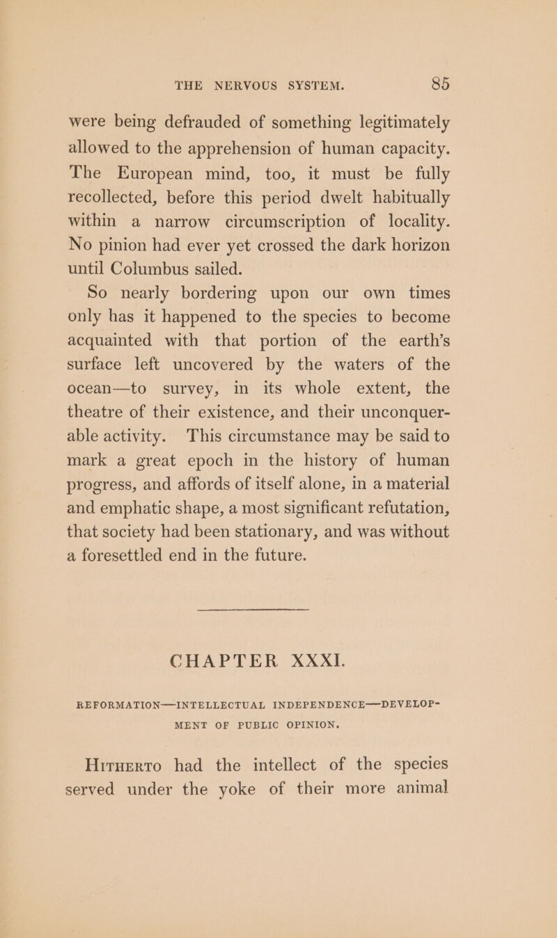 were being defrauded of something legitimately allowed to the apprehension of human capacity. The European mind, too, it must be fully recollected, before this period dwelt habitually within a narrow circumscription of locality. No pinion had ever yet crossed the dark horizon until Columbus sailed. So nearly bordering upon our own times only has it happened to the species to become acquainted with that portion of the earth’s surface left uncovered by the waters of the ocean—to survey, in its whole extent, the theatre of their existence, and their unconquer- able activity. This circumstance may be said to mark a great epoch in the history of human progress, and affords of itself alone, in a material and emphatic shape, a most significant refutation, that society had been stationary, and was without a foresettled end in the future. CHAPTER XXXI. REFORMATION—INTELLECTUAL INDEPENDENCE-—DEVELOP- MENT OF PUBLIC OPINION. Hirnerto had the intellect of the species served under the yoke of their more animal