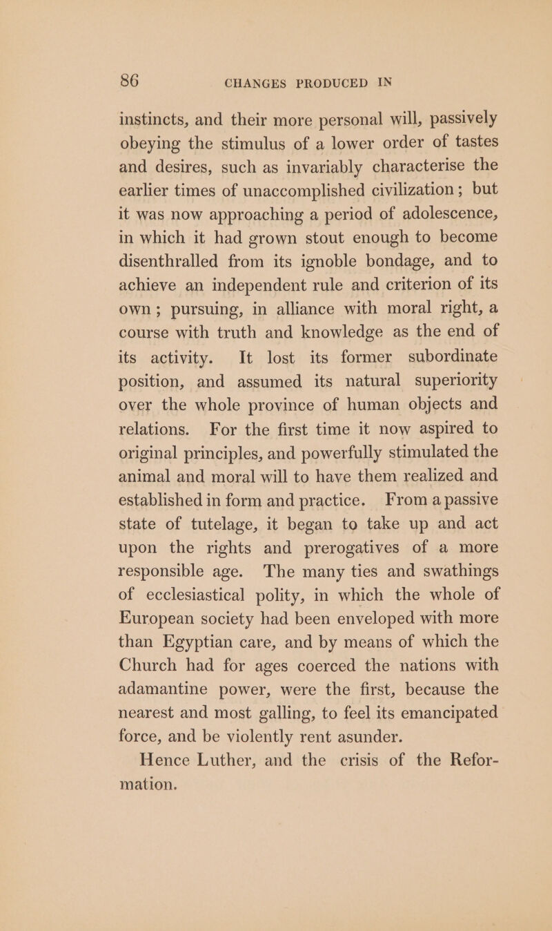 instincts, and their more personal will, passively obeying the stimulus of a lower order of tastes and desires, such as invariably characterise the earlier times of unaccomplished civilization ; but it was now approaching a period of adolescence, in which it had grown stout enough to become disenthralled from its ignoble bondage, and to achieve an independent rule and criterion of its own; pursuing, in alliance with moral right, a course with truth and knowledge as the end of its activity. It lost its former subordinate position, and assumed its natural superiority over the whole province of human objects and relations. For the first time it now aspired to original principles, and powerfully stimulated the animal and moral will to have them realized and established in form and practice. From a passive state of tutelage, it began to take up and act upon the rights and prerogatives of a more responsible age. The many ties and swathings of ecclesiastical polity, in which the whole of European society had been enveloped with more than Egyptian care, and by means of which the Church had for ages coerced the nations with adamantine power, were the first, because the nearest and most galling, to feel its emancipated force, and be violently rent asunder. Hence Luther, and the crisis of the Refor- mation.