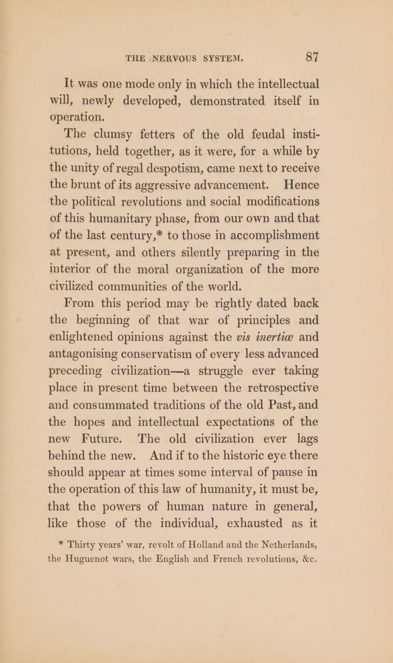 It was one mode only in which the intellectual will, newly developed, demonstrated itself in operation. The clumsy fetters of the old feudal insti- tutions, held together, as it were, for a while by the unity of regal despotism, came next to receive the brunt of its aggressive advancement. Hence the political revolutions and social modifications of this humanitary phase, from our own and that of the last century,* to those in accomplishment at present, and others silently preparing in the interior of the moral organization of the more civilized communities of the world. From this period may be rightly dated back the beginning of that war of principles and enlightened opinions against the vis inertic and antagonising conservatism of every less advanced preceding civilization—a struggle ever taking place in present time between the retrospective and consummated traditions of the old Past, and the hopes and intellectual expectations of the new Future. The old civilization ever lags behind the new. And if to the historic eye there should appear at times some interval of pause in the operation of this law of humanity, it must be, that the powers of human nature in general, like those of the individual, exhausted as it * Thirty years’ war, revolt of Holland and the Netherlands, the Huguenot wars, the English and French revolutions, &amp;c.