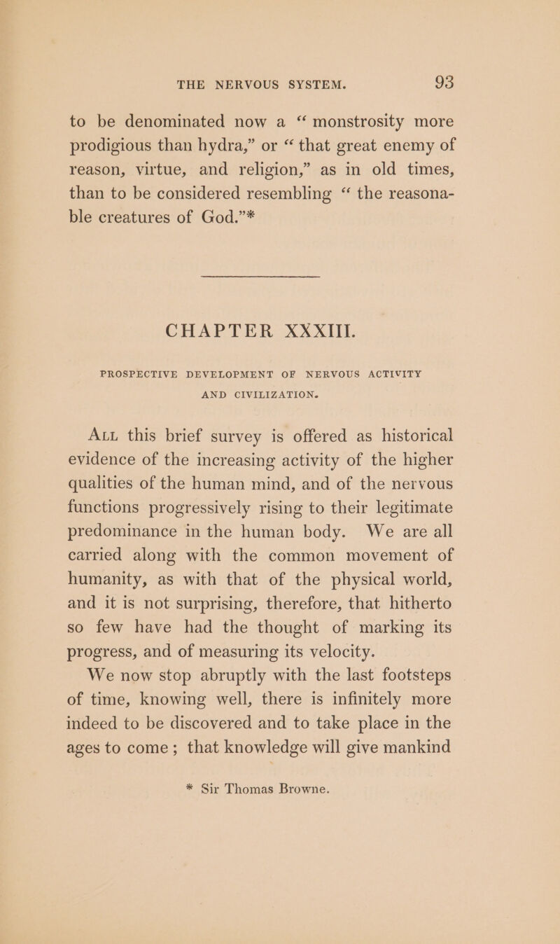 to be denominated now a “ monstrosity more prodigious than hydra,” or “ that great enemy of reason, virtue, and religion,” as in old times, than to be considered resembling “ the reasona- ble creatures of God.”* CHAPTER XXXIII. PROSPECTIVE DEVELOPMENT OF NERVOUS ACTIVITY AND CIVILIZATION. Aut this brief survey is offered as historical evidence of the increasing activity of the higher qualities of the human mind, and of the nervous functions progressively rising to their legitimate predominance in the human body. We are all carried along with the common movement of humanity, as with that of the physical world, and it is not surprising, therefore, that hitherto so few have had the thought of marking its progress, and of measuring its velocity. We now stop abruptly with the last footsteps _ of time, knowing well, there is infinitely more indeed to be discovered and to take place in the ages to come; that knowledge will give mankind * Sir Thomas Browne.