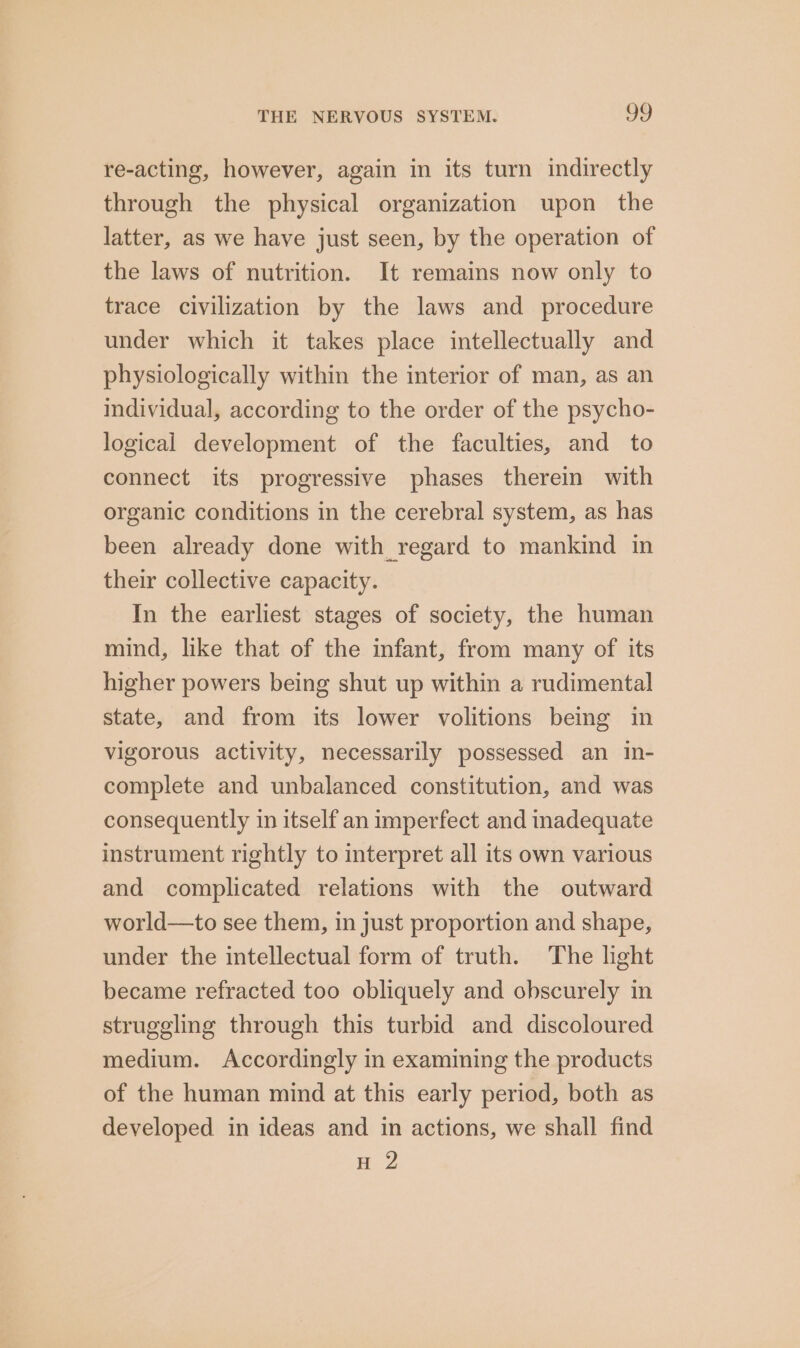 re-acting, however, again in its turn indirectly through the physical organization upon the latter, as we have just seen, by the operation of the laws of nutrition. It remains now only to trace civilization by the laws and procedure under which it takes place intellectually and physiologically within the interior of man, as an individual, according to the order of the psycho- logical development of the faculties, and to connect its progressive phases therein with organic conditions in the cerebral system, as has been already done with regard to mankind in their collective capacity. In the earliest stages of society, the human mind, like that of the infant, from many of its higher powers being shut up within a rudimental state, and from its lower volitions being in vigorous activity, necessarily possessed an in- complete and unbalanced constitution, and was consequently in itself an imperfect and inadequate instrument rightly to interpret all its own various and complicated relations with the outward world—to see them, in just proportion and shape, under the intellectual form of truth. The light became refracted too obliquely and obscurely in struggling through this turbid and discoloured medium. Accordingly in examining the products of the human mind at this early period, both as developed in ideas and in actions, we shall find H 2