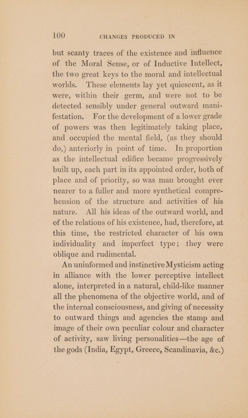 but scanty traces of the existence and influence of the Moral Sense, or of Inductive Intellect, the two great keys to the moral and intellectual worlds. ‘These elements lay yet quiescent, as it were, within their germ, and were not to be detected sensibly under general outward mani- festation. For the development of a lower grade of powers was then legitimately taking place, and occupied the mental field, (as they should do,) anteriorly in point of time. In proportion as the intellectual edifice became progressively built up, each part in its appointed order, both of place and of priority, so was man brought ever nearer to a fuller and more synthetical compre- hension of the structure and activities of his nature. All his ideas of the outward world, and of the relations of his existence, had, therefore, at this time, the restricted character of his own individuality and imperfect type; they were oblique and rudimental. An uninformed and instinctive Mysticism acting in alliance with the lower perceptive intellect alone, interpreted in a natural, child-like manner all the phenomena of the objective world, and of the internal consciousness, and giving of necessity to outward things and agencies the stamp and image of their own peculiar colour and character of activity, saw living personalities—the age of the gods (India, Egypt, Greece, Scandinavia, &amp;c.)