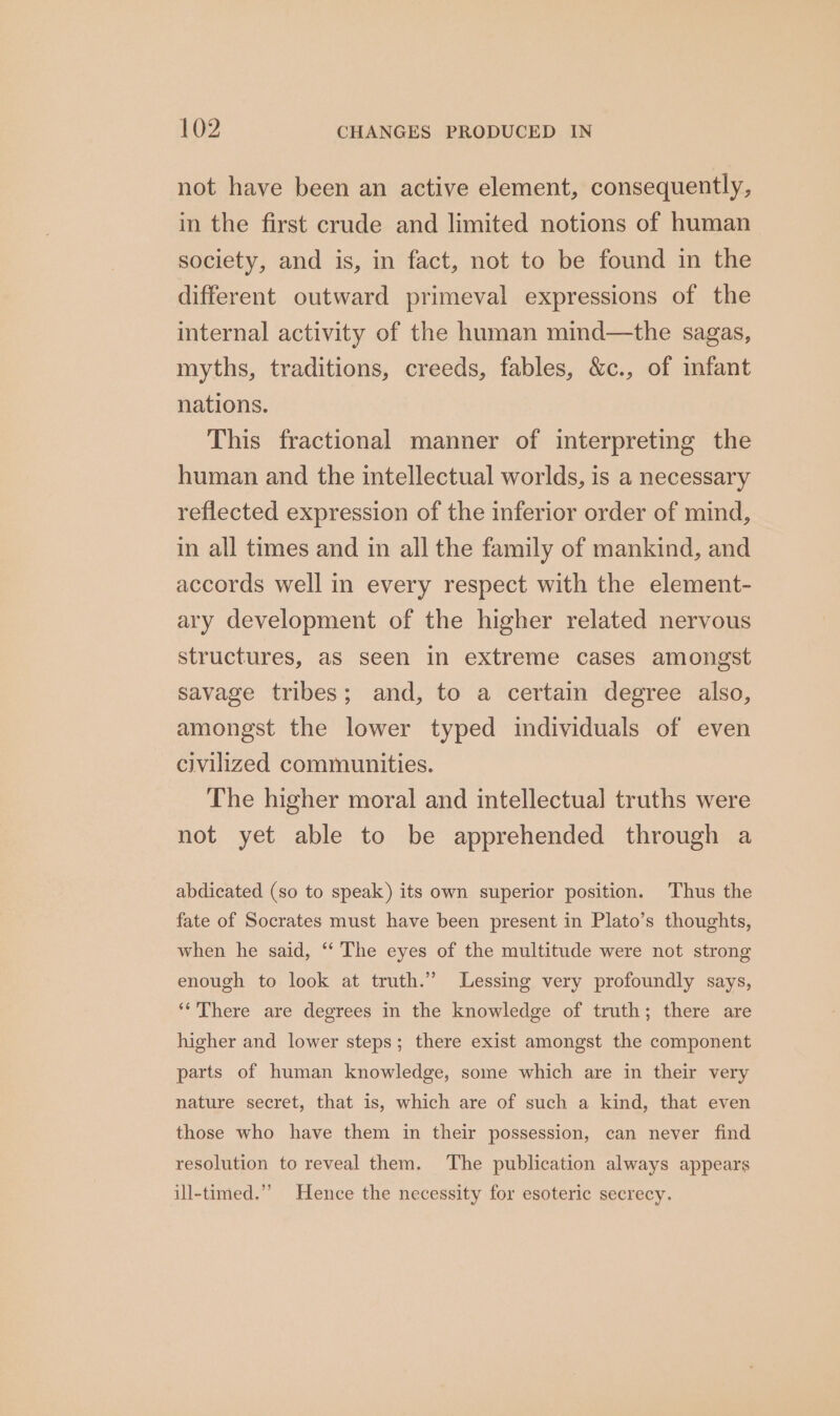 not have been an active element, consequently, in the first crude and limited notions of human society, and is, in fact, not to be found in the different outward primeval expressions of the internal activity of the human mind—the sagas, myths, traditions, creeds, fables, &amp;c., of infant nations. This fractional manner of interpreting the human and the intellectual worlds, is a necessary reflected expression of the inferior order of mind, in all times and in all the family of mankind, and accords well in every respect with the element- ary development of the higher related nervous structures, as seen in extreme cases amongst savage tribes; and, to a certain degree also, amongst the lower typed individuals of even civilized communities. The higher moral and intellectual truths were not yet able to be apprehended through a abdicated (so to speak) its own superior position. Thus the fate of Socrates must have been present in Plato’s thoughts, when he said, “‘ The eyes of the multitude were not strong enough to look at truth.” Lessing very profoundly says, ‘There are degrees in the knowledge of truth; there are higher and lower steps; there exist amongst the component parts of human knowledge, some which are in their very nature secret, that is, which are of such a kind, that even those who have them in their possession, can never find resolution to reveal them. The publication always appears ill-timed.’’ Hence the necessity for esoteric secrecy.