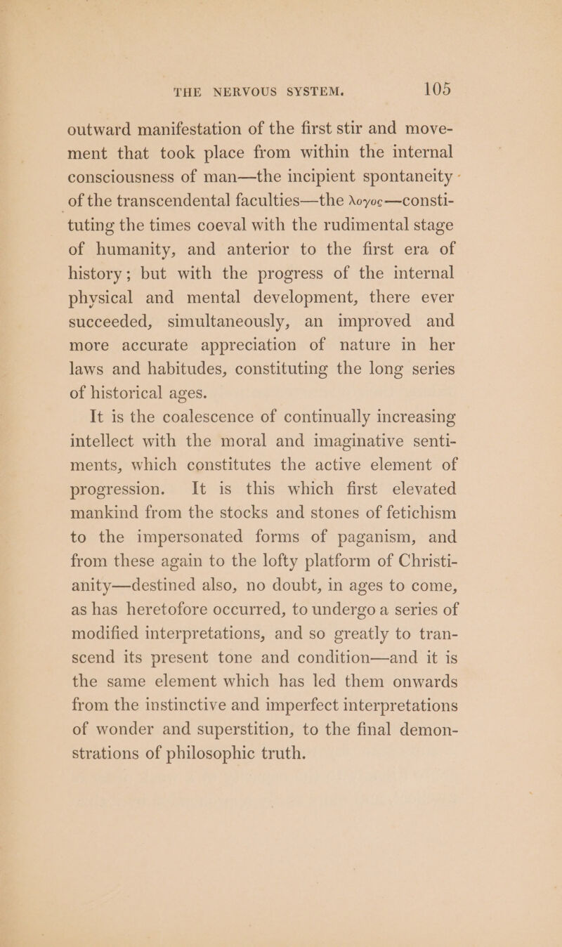 outward manifestation of the first stir and move- ment that took place from within the internal consciousness of man—the incipient spontaneity - of the transcendental faculties—the \oyoc—consti- tuting the times coeval with the rudimental stage of humanity, and anterior to the first era of history; but with the progress of the internal physical and mental development, there ever succeeded, simultaneously, an improved and more accurate appreciation of nature in her laws and habitudes, constituting the long series of historical ages. It is the coalescence of continually increasing intellect with the moral and imaginative senti- ments, which constitutes the active element of progression. It is this which first elevated mankind from the stocks and stones of fetichism to the impersonated forms of paganism, and from these again to the lofty platform of Christi- anity—destined also, no doubt, in ages to come, as has heretofore occurred, to undergo a series of modified interpretations, and so greatly to tran- scend its present tone and condition—and it is the same element which has led them onwards from the instinctive and imperfect interpretations of wonder and superstition, to the final demon- strations of philosophic truth.