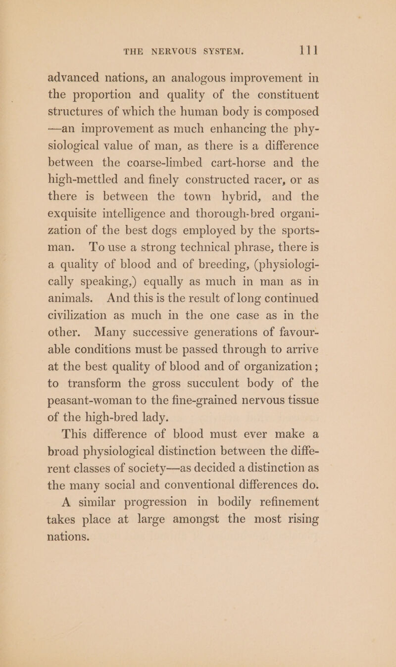 advanced nations, an analogous improvement in the proportion and quality of the constituent structures of which the human body is composed —an improvement as much enhancing the phy- siological value of man, as there is a difference between the coarse-limbed cart-horse and the high-mettled and finely constructed racer, or as there is between the town hybrid, and the exquisite intelligence and thorough-bred organi- zation of the best dogs employed by the sports- man. To use a strong technical phrase, there is a quality of blood and of breeding, (physiologi- cally speaking,) equally as much in man as in animals. And this is the result of long continued civilization as much in the one case as in the other. Many successive generations of favour- able conditions must be passed through to arrive at the best quality of blood and of organization ; to transform the gross succulent body of the peasant-woman to the fine-grained nervous tissue of the high-bred lady. This difference of blood must ever make a broad physiological distinction between the diffe- rent classes of society—as decided a distinction as the many social and conventional differences do. A similar progression in bodily refinement takes place at large amongst the most rising nations.