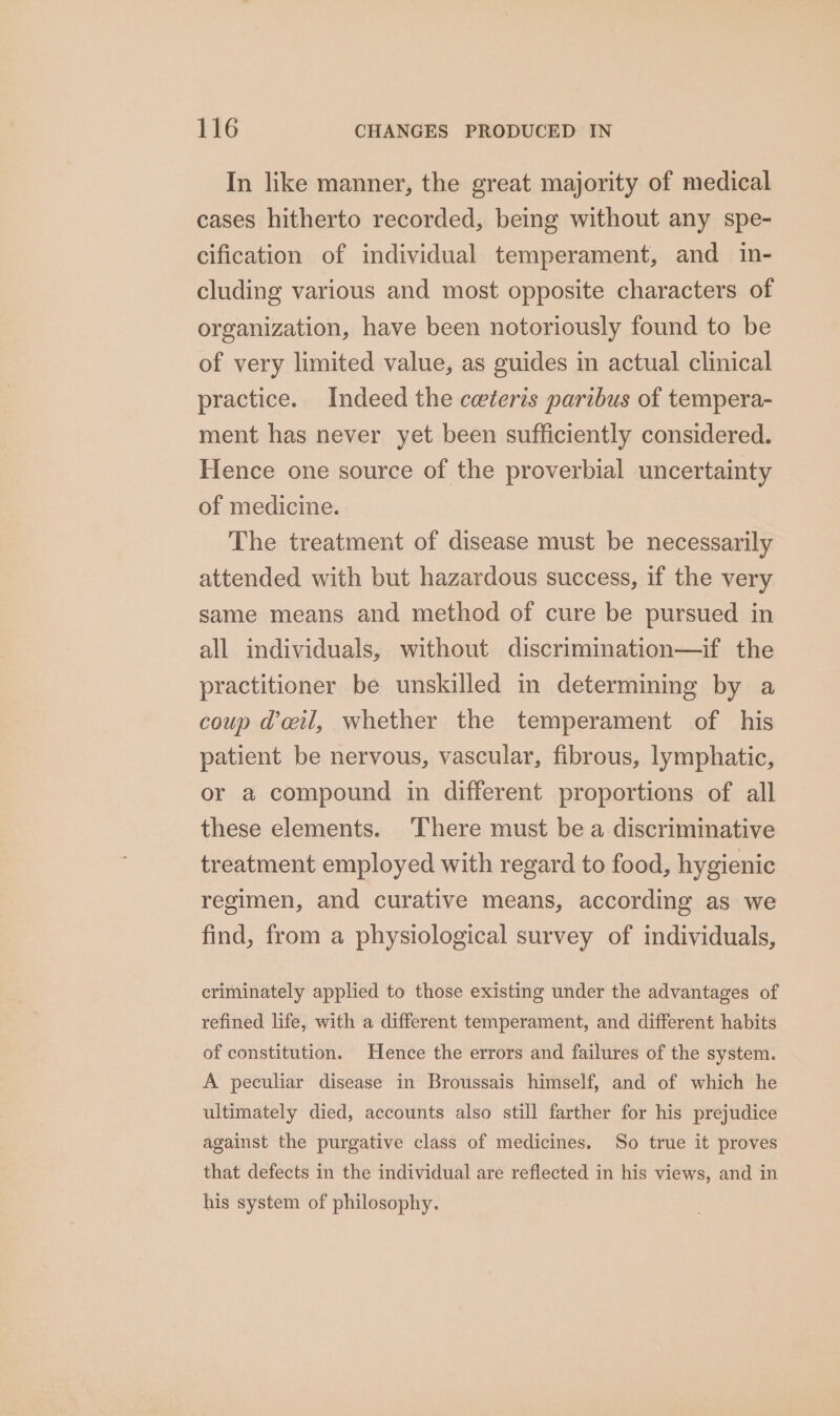 In like manner, the great majority of medical cases hitherto recorded, being without any spe- cification of individual temperament, and in- cluding various and most opposite characters of organization, have been notoriously found to be of very limited value, as guides in actual clinical practice. Indeed the ceteris paribus of tempera- ment has never yet been sufficiently considered. Hence one source of the proverbial uncertainty of medicine. The treatment of disease must be necessarily attended with but hazardous success, if the very same means and method of cure be pursued in all individuals, without discrimination—if the practitioner be unskilled in determining by a coup dail, whether the temperament of his patient be nervous, vascular, fibrous, lymphatic, or a compound in different proportions of all these elements. There must be a discriminative treatment employed with regard to food, hygienic regimen, and curative means, according as we find, from a physiological survey of individuals, criminately applied to those existing under the advantages of refined life, with a different temperament, and different habits of constitution. Hence the errors and failures of the system. A peculiar disease in Broussais himself, and of which he ultimately died, accounts also still farther for his prejudice against the purgative class of medicines. So true it proves that defects in the individual are reflected in his views, and in his system of philosophy.