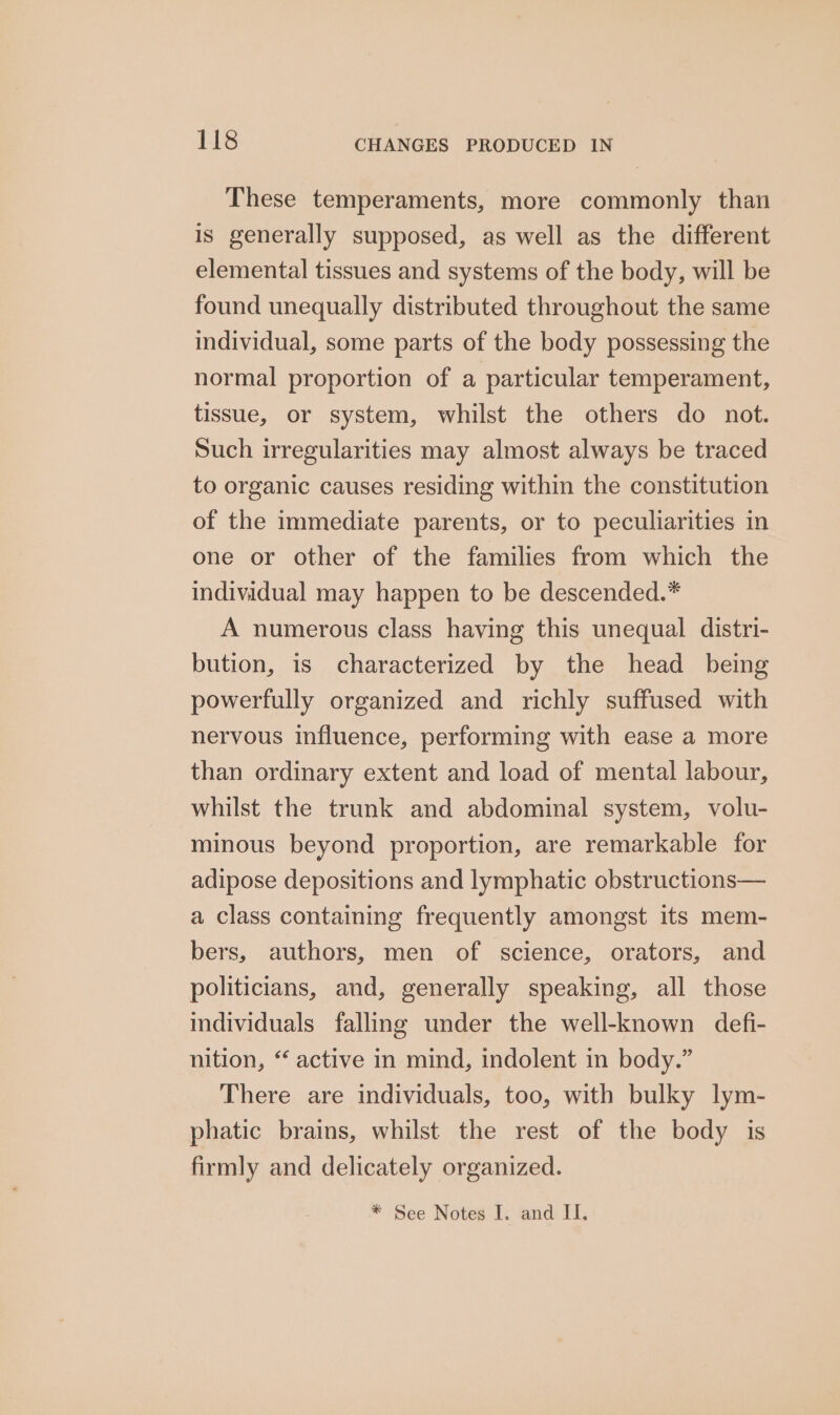 These temperaments, more commonly than is generally supposed, as well as the different elemental tissues and systems of the body, will be found unequally distributed throughout the same individual, some parts of the body possessing the normal proportion of a particular temperament, tissue, or system, whilst the others do not. Such irregularities may almost always be traced to organic causes residing within the constitution of the immediate parents, or to peculiarities in one or other of the families from which the individual may happen to be descended.* A numerous class having this unequal distri- bution, is characterized by the head being powerfully organized and richly suffused with nervous influence, performing with ease a more than ordinary extent and load of mental labour, whilst the trunk and abdominal system, volu- minous beyond proportion, are remarkable for adipose depositions and lymphatic obstructions— a class containing frequently amongst its mem- bers, authors, men of science, orators, and politicians, and, generally speaking, all those individuals falling under the well-known defi- nition, ‘ active in mind, indolent in body.” There are individuals, too, with bulky lym- phatic brains, whilst the rest of the body is firmly and delicately organized. * See Notes I. and II.