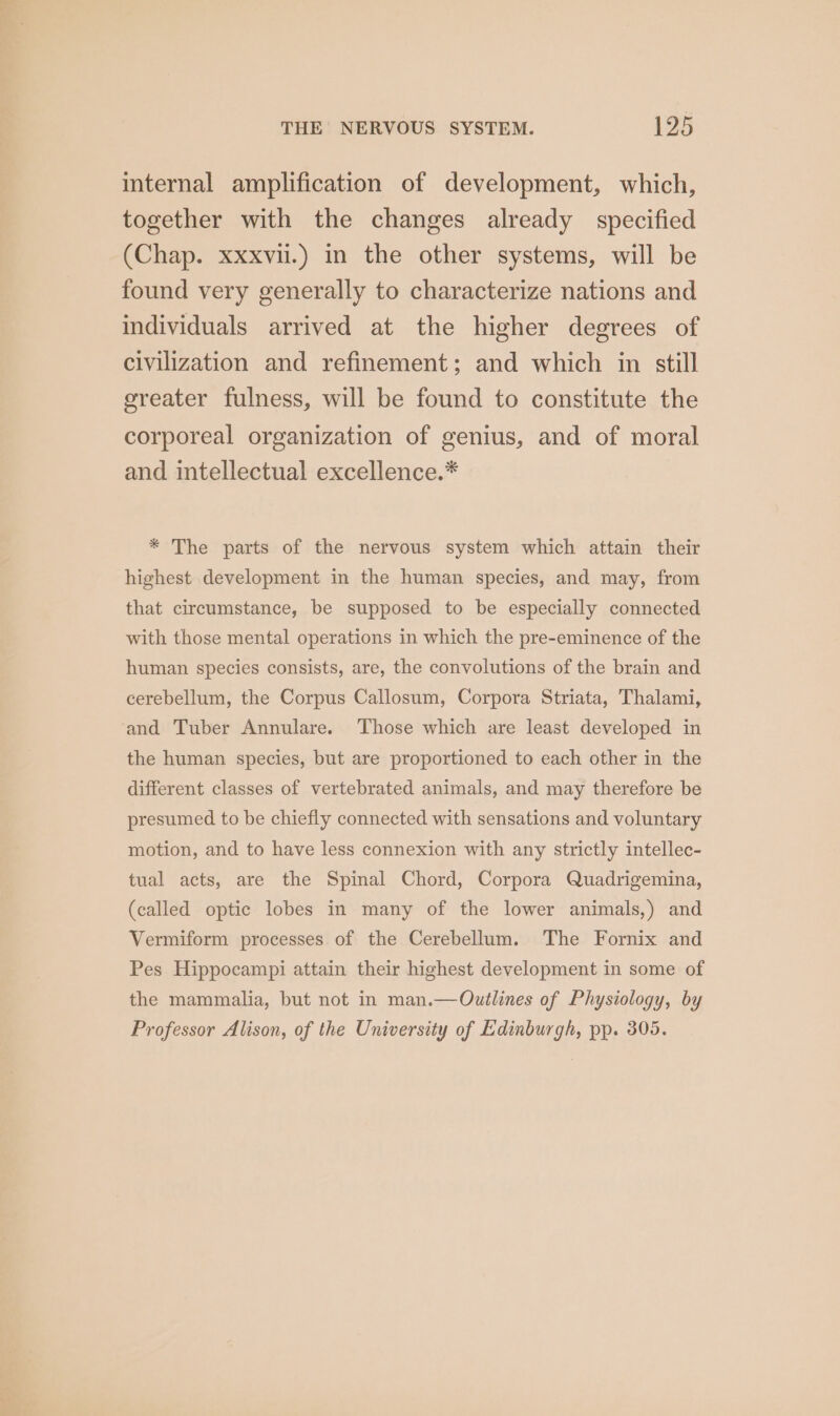 internal amplification of development, which, together with the changes already specified (Chap. xxxvi.) in the other systems, will be found very generally to characterize nations and individuals arrived at the higher degrees of civilization and refinement; and which in still greater fulness, will be found to constitute the corporeal organization of genius, and of moral and intellectual excellence.* * The parts of the nervous system which attain their highest development in the human species, and may, from that circumstance, be supposed to be especially connected with those mental operations in which the pre-eminence of the human species consists, are, the convolutions of the brain and cerebellum, the Corpus Callosum, Corpora Striata, Thalami, and Tuber Annulare. Those which are least developed in the human species, but are proportioned to each other in the different classes of vertebrated animals, and may therefore be presumed to be chiefly connected with sensations and voluntary motion, and to have less connexion with any strictly intellec- tual acts, are the Spinal Chord, Corpora Quadrigemina, (called optic lobes in many of the lower animals,) and Vermiform processes of the Cerebellum. The Fornix and Pes Hippocampi attain their highest development in some of the mammalia, but not in man.—Outlines of Physiology, by Professor Alison, of the University of Edinburgh, pp. 305.