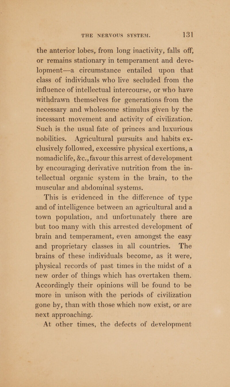 the anterior lobes, from long inactivity, falls off, or remains stationary in temperament and deve- lopment—a circumstance entailed upon that class of individuals who live secluded from the influence of intellectual intercourse, or who have withdrawn themselves for generations from the necessary and wholesome stimulus given by the incessant movement and activity of civilization. Such is the usual fate of princes and luxurious nobilities. Agricultural pursuits and habits ex- clusively followed, excessive physical exertions, a nomadic life, &amp;c., favour this arrest of development by encouraging derivative nutrition from the in- tellectual organic system in the brain, to the muscular and abdominal systems. This is evidenced in the difference of type and of intelligence between an agricultural and a town population, and unfortunately there are but too many with this arrested development of brain and temperament, even amongst the easy and proprietary classes in all countries. The brains of these individuals become, as it were, physical records of past times in the midst of a new order of things which has overtaken them. Accordingly their opinions will be found to be more in unison with the periods of civilization gone by, than with those which now exist, or are next approaching. At other times, the defects of development