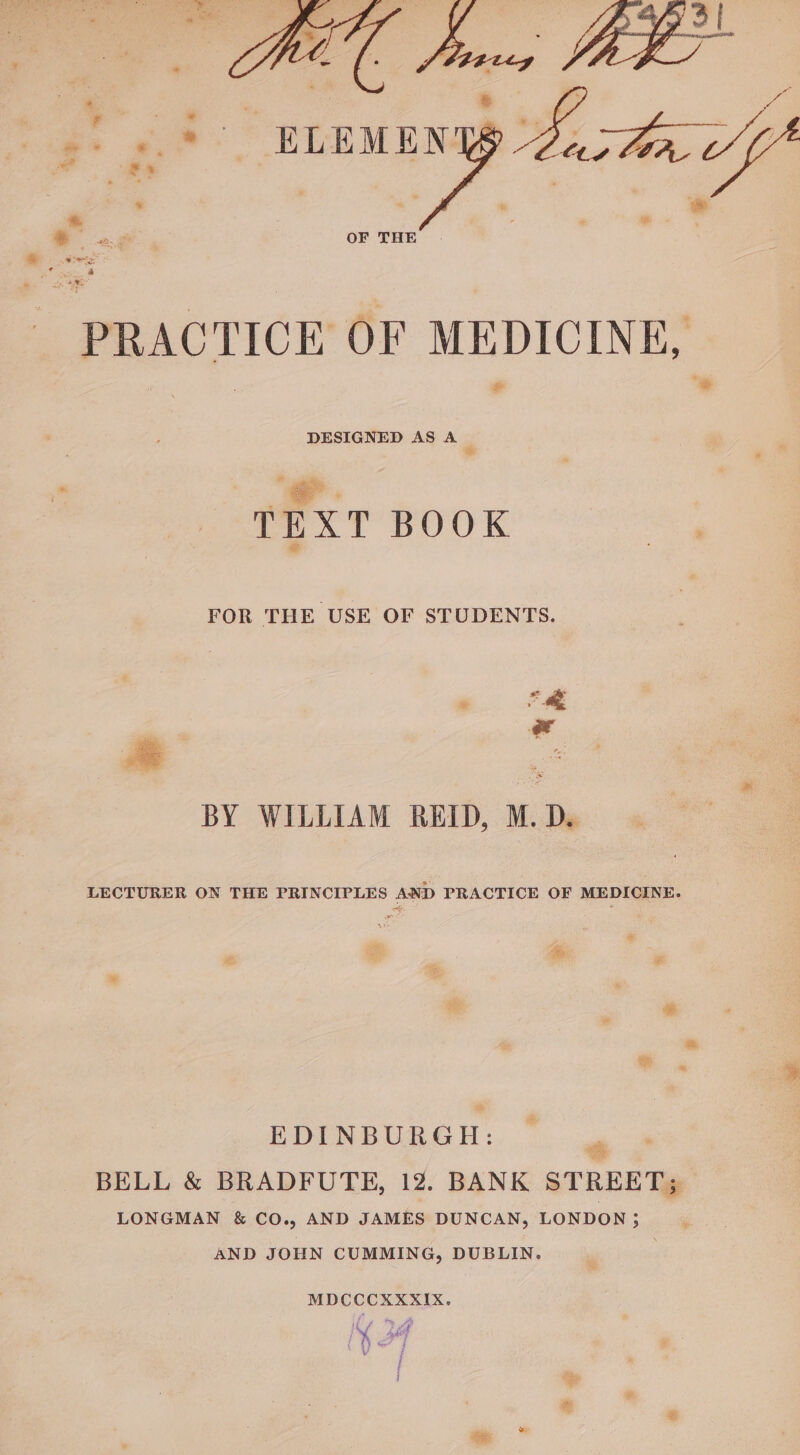 : . ? ¥ Y i * ei i *. -'. ELEMEN acta vf ' “4 ‘ Fe ‘ es eee OF THE ’ | | | - PRACTICE OF MEDICINE, &amp; DESIGNED AS A ‘ TEXT BOOK Se FOR THE USE OF STUDENTS. ® ys BY WILLIAM REID, M. D. LECTURER ON THE PRINCIPLES AND PRACTICE OF MEDICINE. EDINBURGH: oe BELL &amp; BRADFUTE, 12. BANK STREET; LONGMAN &amp; CO., AND JAMES DUNCAN, LONDON; AND JOHN CUMMING, DUBLIN. ) MDCCCXXKXIX.