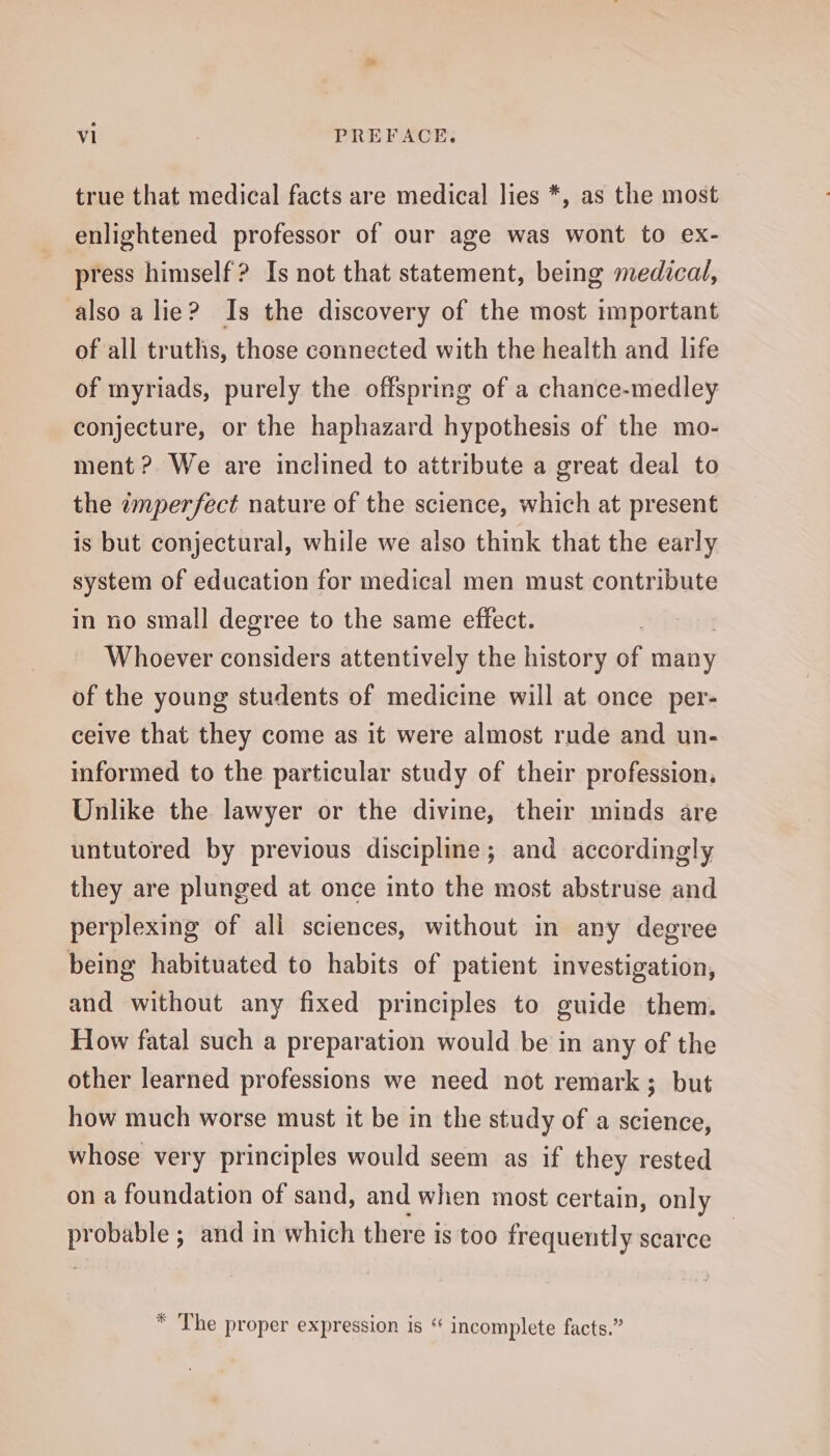 true that medical facts are medical lies *, as the most enlightened professor of our age was wont to ex- press himself? Is not that statement, being medical, also a lie? Is the discovery of the most important of all truths, those connected with the health and life of myriads, purely the offspring of a chance-medley conjecture, or the haphazard hypothesis of the mo- ment ? We are inclined to attribute a great deal to the wmperfect nature of the science, which at present is but conjectural, while we also think that the early system of education for medical men must contribute in no small degree to the same effect. Whoever considers attentively the history of many of the young students of medicine will at once per- ceive that they come as it were almost rude and un- informed to the particular study of their profession, Unlike the lawyer or the divine, their minds are untutored by previous discipline; and accordingly they are plunged at once into the most abstruse and perplexing of all sciences, without in any degree being habituated to habits of patient investigation, and without any fixed principles to guide them. How fatal such a preparation would be in any of the other learned professions we need not remark; but how much worse must it be in the study of a science, whose very principles would seem as if they rested on a foundation of sand, and when most certain, only i obable ; and in which there is too frequently scarce * The proper expression is “ incomplete facts.”