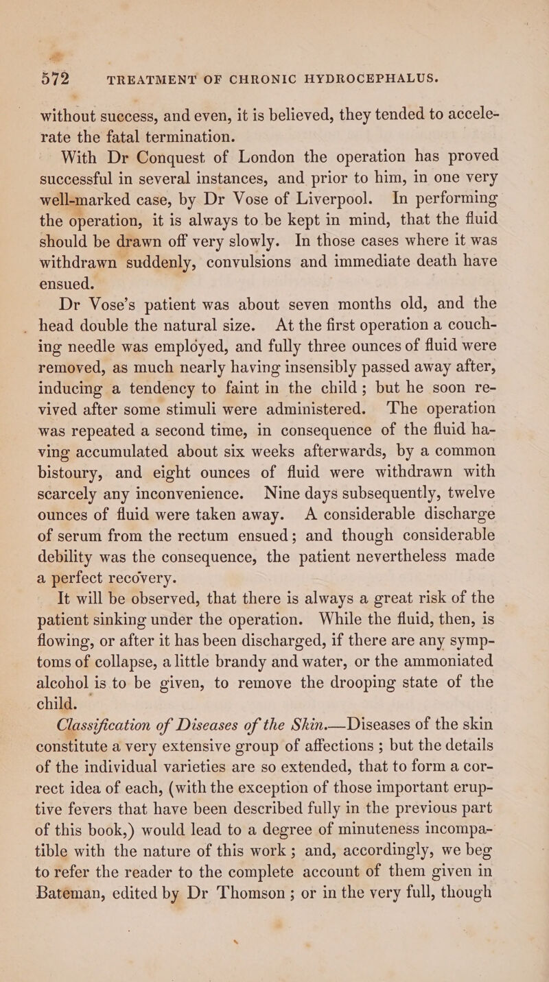 at 572 TREATMENT OF CHRONIC HYDROCEPHALUS. without success, and even, it is believed, they tended to accele- rate the fatal termination. With Dr Conquest of London the operation has proved successful in several instances, and prior to him, in one very well-marked case, by Dr Vose of Liverpool. In performing the operation, it is always to be kept in mind, that the fluid should be drawn off very slowly. In those cases where it was withdrawn suddenly, convulsions and immediate death have ensued. Dr Vose’s patient was about seven months old, and the _ head double the natural size. At the first operation a couch- ing needle was employed, and fully three ounces of fluid were removed, as much nearly having insensibly passed away atter, inducing a tendency to faint in the child; but he soon re- vived after some stimuli were administered. The operation was repeated a second time, in consequence of the fluid ha- ving accumulated about six weeks afterwards, by a common bistoury, and eight ounces of fluid were withdrawn with scarcely any inconvenience. Nine days subsequently, twelve ounces of fluid were taken away. A considerable discharge of serum from the rectum ensued; and though considerable debility was the consequence, the patient nevertheless made a perfect recovery. It will be observed, that there is always a great risk of the patient sinking under the operation. While the fluid, then, is flowing, or after it has been discharged, if there are any symp- toms of collapse, a little brandy and water, or the ammoniated alcohol is to be given, to remove the drooping state of the child. Classification of Diseases of the Skin.—Diseases of the skin constitute a very extensive group of affections ; but the details of the individual varieties are so extended, that to form a cor- rect idea of each, (with the exception of those important erup- tive fevers that have been described fully in the previous part of this book,) would lead to a degree of minuteness incompa~ tible with the nature of this work ; and, accordingly, we beg to refer the reader to the complete account of them given in Bateman, edited by Dr Thomson; or in the very full, though