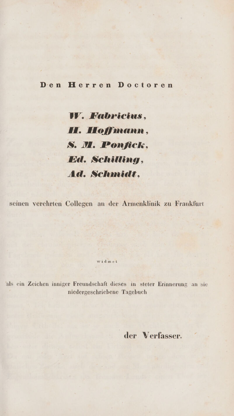 Den Herren Doctoren W. Fabricius, H. Hofmann , 8. M. Ponfick, Ed. Schilling, Ad. Schmidt, seinen verehrten Collegen an der Armenklinik zu Frankfurt wıdmet als ein Zeichen inniger Freundschaft dieses in steter Erinnerung an sie niedergeschriebene Tagebuch der Verfasser.