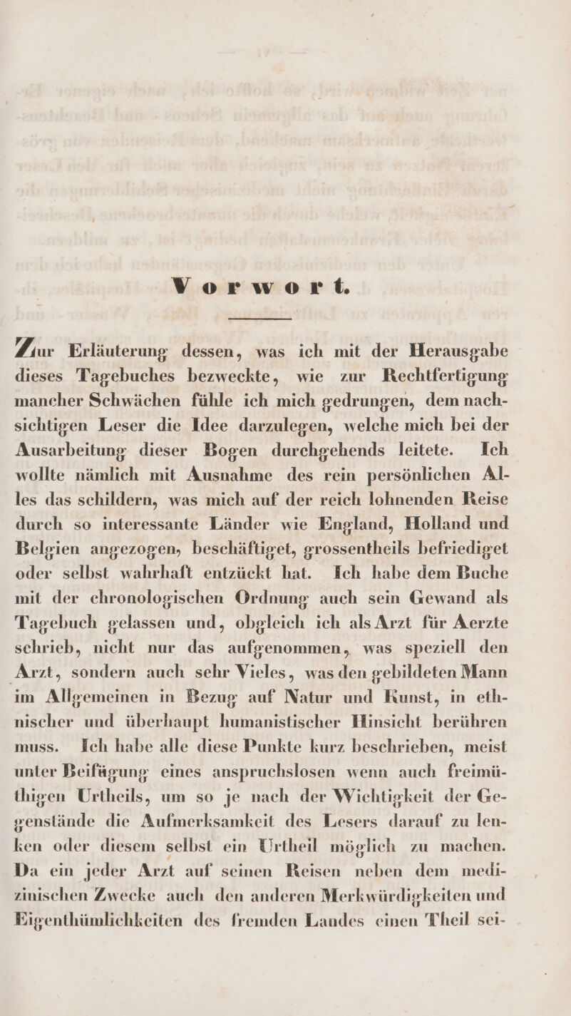 Vorwort Fur Erläuterung dessen, was ich mit der Herausgabe dieses Tagebuches bezweckte, wie zur Rechtfertigung mancher Schwächen fühle ich mich gedrungen, dem nach- sichtigen Leser die Idee darzulegen, welche mich bei der Ausarbeitung dieser Bogen durchgehends leitete. Ich wollte nämlich mit Ausnahme des rein persönlichen Al- les das schildern, was mich auf der reich lohnenden Reise durch so interessante Länder wie England, Holland und Belgien angezogen, beschäftiget, grossentheils befriediget oder selbst wahrhaft entzückt hat. Ich habe dem Buche mit der chronologischen Ordnung auch sein Gewand als Tagebuch gelassen und, obgleich ich als Arzt für Aerzte schrieb, nicht nur das aufgenommen, was speziell den Arzt, sondern auch sehr Vieles, was den gebildeten Mann im Allgemeinen in Bezug auf Natur und Kunst, in eth- nischer und überhaupt humanistischer Hinsicht berühren muss. HJch habe alle diese Punkte kurz beschrieben, meist unter Beifägung eines anspruchslosen wenn auch freimü- thigen Urtheils, um so je nach der Wichtigkeit der Ge- genslände die Aufmerksamkeit des Lesers darauf zu len- ken oder diesem selbst ein Urtheil möglich zu machen. Da ein jeder Arzt auf seinen Reisen neben dem medi- zinischen Zwecke auch den anderen Merkwürdigkeiten und Eigenthümlichkeiten des fremden Landes einen Theil sei-