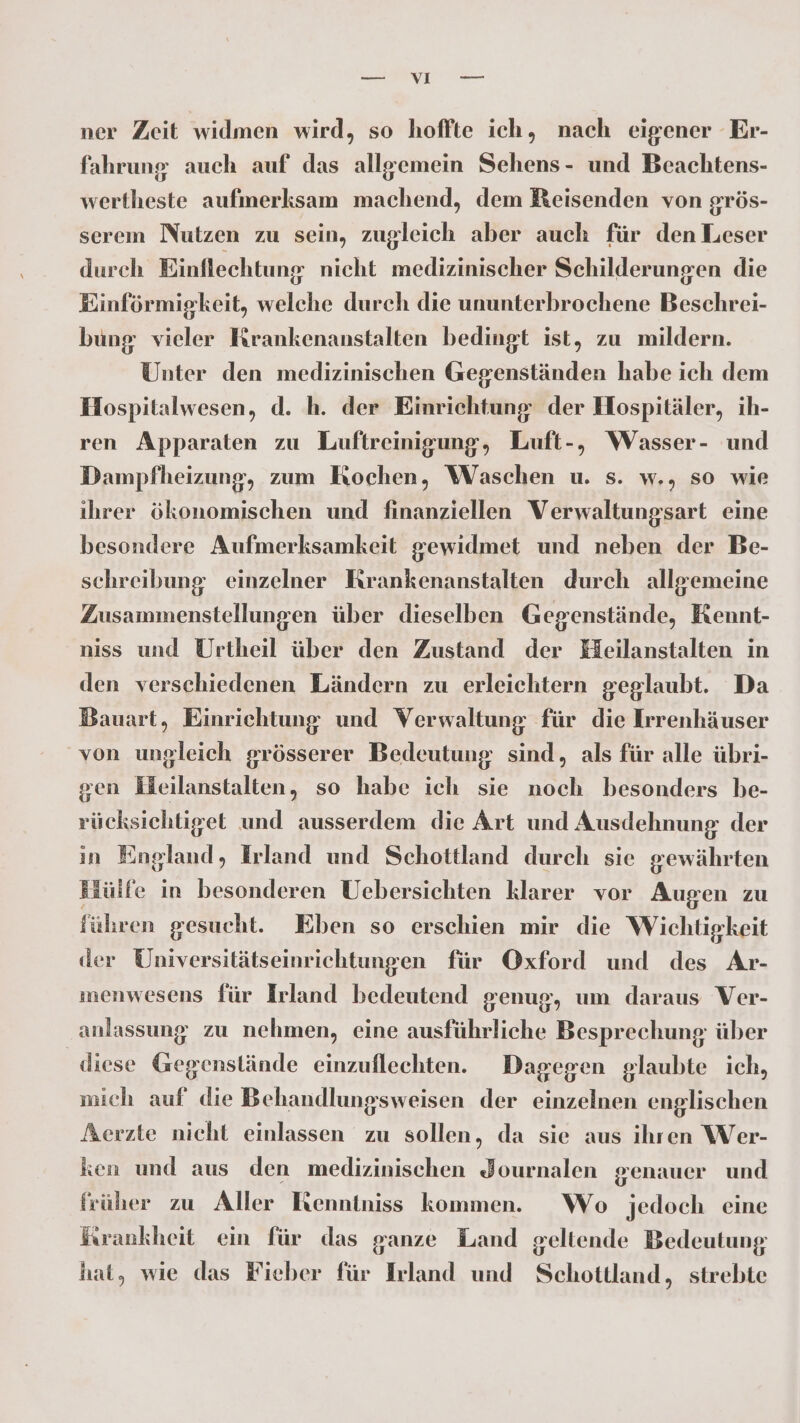 ner Zeit widmen wird, so hoffte ich, nach eigener Er- fahrung auch auf das allgemein Sehens- und Beachtens- wertheste aufmerksam machend, dem Reisenden von grös- serem Nutzen zu sein, zugleich aber auch für den Leser durch Einflechtung nicht medizinischer Schilderungen die Einförmigkeit, welche durch die ununterbrochene Beschrei- bung vieler Rrankenanstalten bedingt ist, zu mildern. Unter den medizinischen Gegenständen habe ich dem Hospitalwesen, d. h. der Einrichtung der Hospitäler, ih- ren Apparaten zu Luftreinigung, Luft-, Wasser- und Dampfheizung, zum Kochen, Waschen u. s. w., so wie ihrer ökonomischen und finanziellen Verwaltungsart eine besondere Aufmerksamkeit gewidmet und neben der Be- schreibung einzelner Krankenanstalten durch allgemeine Zusammenstellungen über dieselben Gegenstände, Kennt- niss und Urtheil über den Zustand der Heilanstalten in den verschiedenen Ländern zu erleichtern geglaubt. Da Bauart, Einrichtung und Verwaltung für die Irrenhäuser von ungleich grösserer Bedeutung sind, als für alle übri- ven Heilanstalten, so habe ich sie noch besonders be- rücksichtiget und ausserdem die Art und Ausdehnung der in England, Irland und Schottland durch sie gewährten Hülfe in besonderen Uebersichten klarer vor Augen zu führen gesucht. Eben so erschien mir die Wichtigkeit der Universitätseinrichtungen für Oxford und des Ar- menwesens für Irland bedeutend genug, um daraus Ver- ‚anlassung zu nehmen, eine ausführliche Besprechung: über diese Gegenstände einzuflechten. Dagegen glaubte ich, mich auf die Behandlungsweisen der einzelnen englischen Aerzte nicht einlassen zu sollen, da sie aus ihren Wer- ken und aus den medizinischen Journalen genauer und früher zu Aller Ikenntniss kommen. Wo jedoch eine frrankheit ein für das ganze Land geltende Bedeutung hat, wie das Fieber für Irland und Schottland, strebte