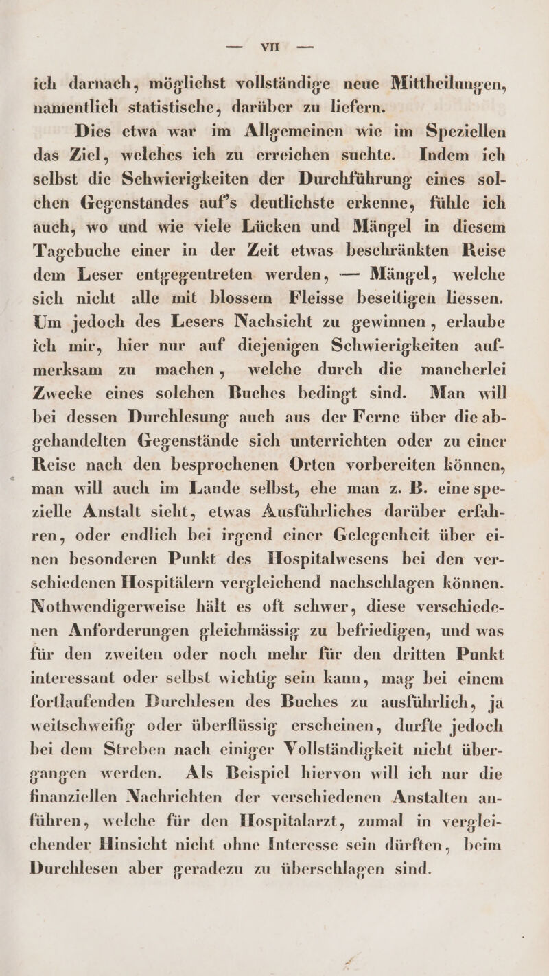 — SEEN ich darnach, möglichst vollständige neue Mittheilungen, namentlich statistische, darüber zu liefern. Dies etwa war im Allgemeinen wie im Speziellen das Ziel, welches ich zu erreichen suchte. Indem ich selbst die Schwierigkeiten der Durchführung eines sol- chen Gegenstandes auf’s deutlichste erkenne, fühle ich auch, wo und wie viele Lücken und Mängel in diesem Tagebuche einer in der Zeit etwas beschränkten Reise dem Leser entgegentreten werden, — Mängel, welche sich nicht alle mit blossem Fleisse beseitigen liessen. Um jedoch des Lesers Nachsicht zu gewinnen , erlaube ich mir, hier nur auf diejenigen Schwierigkeiten auf- merksam zu machen, welche durch die wmancherlei Zwecke eines solchen Buches bedingt sind. Man will bei dessen Durchlesung auch aus der Ferne über die ab- sehandelten Gegenstände sich unterrichten oder zu einer Reise nach den besprochenen Orten vorbereiten können, man will auch im Lande selbst, ehe man z. B. eine spe- zielle Anstalt sieht, etwas Ausführliches darüber erfah- ren, oder endlich bei irgend einer Gelegenheit über ei- nen besonderen Punkt des Hospitalwesens bei den ver- schiedenen Hospitälern vergleichend nachschlagen können. Nothwendigerweise hält es oft schwer, diese verschiede- nen Anforderungen gleichmässig zu befriedigen, und was für den zweiten oder noch mehr für den dritten Punkt interessant oder selbst wichtig sein kann, mag bei einem fortlaufenden Durchlesen des Buches zu ausführlich, ja weitschweifig oder überflüssig erscheinen, durfte jedoch bei dem Streben nach einiger Vollständigkeit nicht über- gangen werden. Als Beispiel hiervon will ich nur die finanziellen Nachrichten der verschiedenen Anstalten an- führen, welche für den Hospitalarzt, zumal in verglei- chender Hinsicht nicht ohne Interesse sein dürften, beim Durchlesen aber geradezu zu überschlagen sind.
