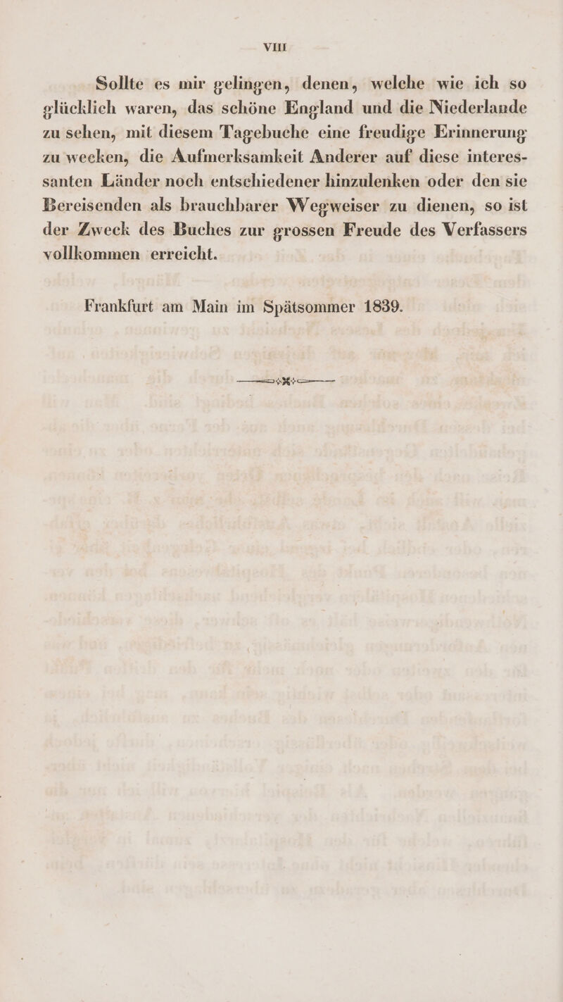 VI Sollte es mir gelingen, denen, welche wie ich so glücklich waren, das schöne England und die Niederlande zu sehen, mit diesem Tagebuche eine freudige Erinnerung zu weeken, die Aufmerksamkeit Anderer auf diese interes- santen Länder noch entsehiedener hinzulenken oder den sie Bereisenden als brauchbarer Wegweiser zu dienen, so ist der Zweck des Buches zur grossen Freude des Verfassers vollkommen erreicht. Frankfurt am Main im Spätsommer 1839. B—