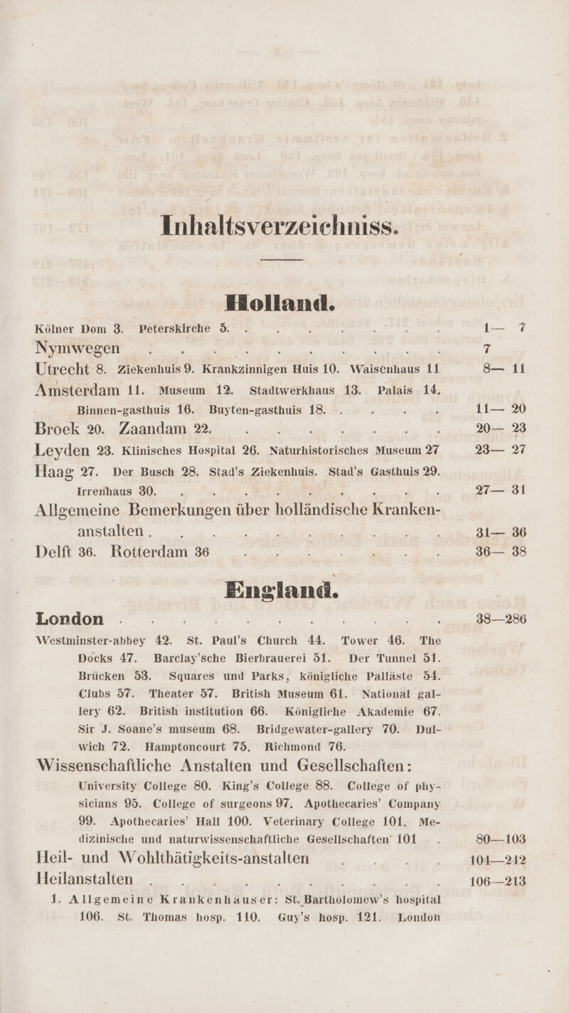 Inhaltsverzeichniss. Holland. Kölner Dom 3. Peterskirche 5. Nymwegen ee Utrecht 8. Ziekenhuis 9. a lohleen Huis 10. Waisenhaus 11 Amsterdam 11. Museum 12. Stadtwerkhaus 13. Palais 14. Binnen-gasthuis 16. Buyten-gasthuis 18. Broek 2. Zaandam 22. u Leyden 23. Klinisches Hospital 26. Naturhistorisches Museum 27 Haag 27. Der Busch 28. Stad’s Ziekenhuis. Stad’s Gasthuis 29. Irrenhaus 30. Allgemeine Bemerkungen ee Kollsndsche ee anstalten . Delft 36. Rotterdam 36 England. London . ; ; ; Westminster-abbey 42. St. Paul’s Church 44. Tower 46. The Docks 47. Barclay’sche Bierbrauerei 51. Der Tunnel 51. Brücken 53. Squares und Parks, königliche Palläste 54. Clubs 57. Theater 57. British Museum 61. National gal- lery 62. British institution 66. Königliche Akademie 67. Sir J. Soane’s museum 68. Bridgewater-gallery 70. Dul- wich 72. Hamptoncourt 75, Richmond 76. Wissenschaftliche Anstalten und Gesellschaften: University College 80. King’s College 88. College of plıy- sicians 95. College of surgeons 97. Apothecaries’ Company 99. Apothecaries’ Hall 100. Veterinary College 101. Me- dizinische und naturwissenschaftliche Gesellschaften 101 Heil- und Wohlthätigkeits-anstalten Heilanstalten ke 1. Allgemeine Krankenhäuser: St. Bartholomew’s hospital 106. St. Thomas hosp. 110. Guy’s hosp. 121. London oe 7 8— 11 1t— 20— %3 23— 27 31 31— 36 36— 38 38—286 80—103 104— 242 106—213