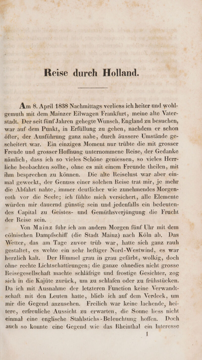 Reise durch Holland. Am 8. April 1838 Nachmittags verliess ich heiter und wohl- gemuth mit dem Mainzer Eilwagen Frankfurt, meine alte Vater- stadt. Der seit fünf Jahren gehegte Wunsch, Enaknd zu besuchen, war auf dem Punkt, in Erfüllung zu ie nachdem er schon öfter, der Ausführung ganz nahe, durch äussere Umstände ge- scheitert war. Ein einziges Moment nur trübte die mit grosser Freude und grosser Hoffnung unternommene Reise, der Gedanke nämlich, dass ich so vieles Schöne geniessen, so vieles Herr- liche beobachten sollte, ohne es mit einem Freunde theilen, mit ihm besprechen zu können. Die alte Reiselust war aber ein- mal geweckt, der Genuss einer solchen Reise trat mir, je mehr die Abfahrt nahte, immer deutlicher wie zunehmendes Morgen- roth vor die Seele; ich fühlte mich versichert, alle Elemente würden mir dauernd günstig sein und jedenfalls ein bedeuten- des Capital zu Geistes- und Reale erjüngling die Frucht der Reise sein. Von Mainz fuhr ich am andern Morgen fünf Uhr mit dem cölnischen Dampfschiff (die Stadt Mainz) nach Köln ab, Das Wetter, das am Tage zuvor trüb war, hatte sich ganz rauh gestaltet, es wehte ein sehr heftiger Nord-Westwind, es war herzlich kalt. Der Himmel grau in grau gefärbt, wolkig, doch ohne rechte Lichtschattirungen; die ganze ohnedies nicht grosse Reisegesellschaft machte schläfrige und frostige Gesichter, z0g sich in die Kajüte zurück, um zu schlafen oder zu frühstücken. Da ich mit Ausnahme der letzteren Function keine Verwandt- schaft mit den Leuten hatte, blieb ich auf dem Verdeck, um mir die Gegend anzusehen. Freilich war keine lachende, hei- tere, erfreuliche Aussicht zu erwarten, die Sonne liess nicht einmal eine englische Stahlstichs-Beleuchtung hoffen. Doch auch so konnte eine Gegend wie das Rheinthal ein Interesse 1