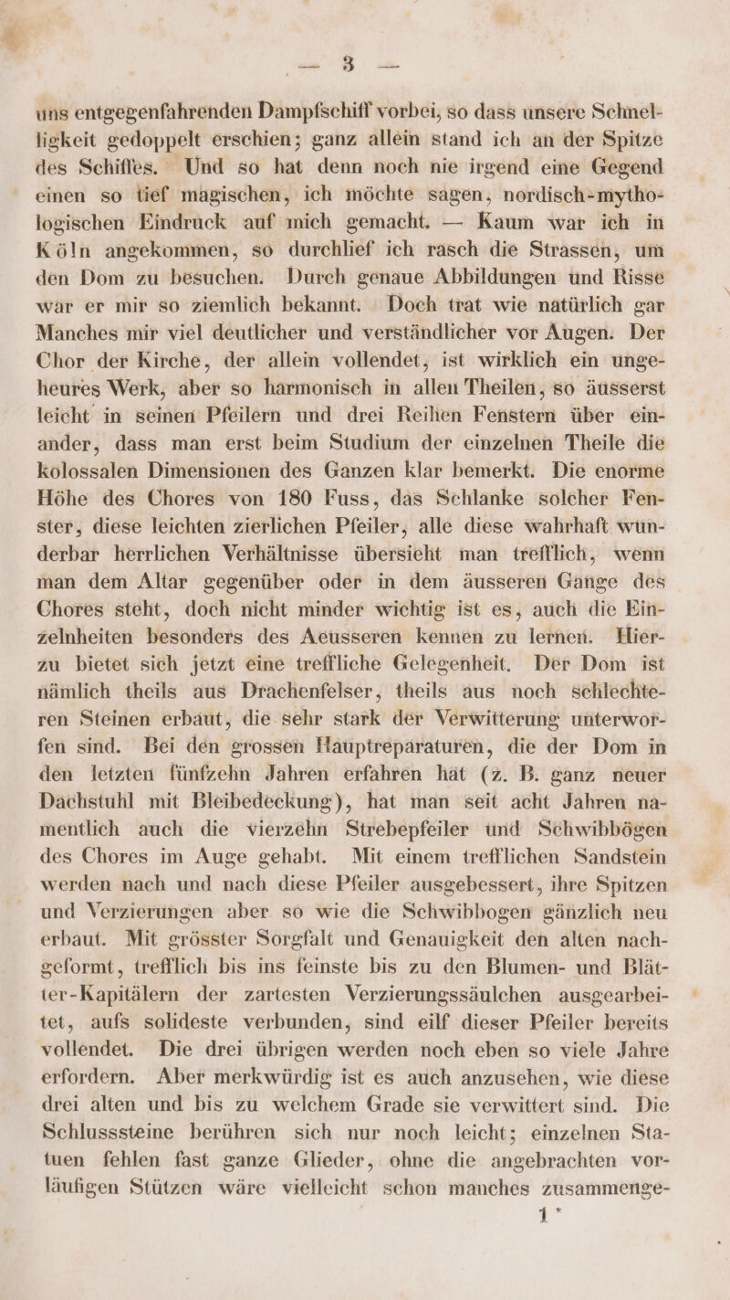 D Zu F Ban N uns entgegenfahrenden Dampfschifl vorbei, so dass unsere Schmel- ligkeit gedoppelt erschien; ganz allein stand ich an der Spitze des Schiffes. Und so hat denn noch nie irgend eine Gegend einen so tief magischen, ich möchte sagen, nordisch-mytho- logischen Eindruck auf mich gemacht. — Kaum war ich in Köln angekommen, so durchlief ich rasch die Strassen, um den Dom zu besuchen. Durch genaue Abbildungen und Risse war er mir so ziemlich bekannt. ‘Doch trat wie natürlich gar Manches mir viel deutlicher und verständlicher vor Augen. Der Chor der Kirche, der allein vollendet, ist wirklich ein unge- heures Werk, aber so harmonisch in allen Theilen, so äusserst leicht in seinen Pfeilern und drei Reihen Fenstern über ein- ander, dass man erst beim Studium der einzelnen Theile die kolossalen Dimensionen des Ganzen klar bemerkt. Die enorme Höhe des Chores von 180 Fuss, das Schlanke solcher Fen- ster, diese leichten zierlichen Pfeiler, alle diese wahrhaft wun- derbar herrlichen Verhältnisse übersieht man trefflich, wenn man dem Altar gegenüber oder in dem äusseren Gange des Chores steht, doch nicht minder wichtig ist es, auch die Ein- zelnheiten besonders des Aeusseren kennen zu lernen. Hier- zu bietet sich jetzt eine treffliche Gelegenheit. Der Dom ist nämlich theils aus Drachenfelser, theils aus noch schlechte- ren Steinen erbäut, die. sehr stark der Verwitterung unterwor- fen sind. Bei den grossen Hauptreparaturen, die der Dom in den letzten fünfzehn Jahren erfahren hät (z. B. ganz neuer Dachstuhl mit Bleibedeekung), hat man seit acht Jahren na- mentlich auch die vierzehn Strebepfeiler ünd Schwibbögen des Chores im Auge gehabt. Mit einem trefflichen Sandstein werden nach und nach diese Pfeiler ausgebessert, ihre Spitzen und Verzierungen aber so wie die Schwibbogen gänzlich neu erbaut. Mit grösster Sorgfalt und Genauigkeit den alten nach- geformt, trefflich bis ins feinste bis zu den Blumen- und Blät- ter-Kapitälern der zartesten Verzierungssäulchen ausgearbei- tet, aufs solideste verbunden, sind eilf dieser Pfeiler bereits vollendet. Die drei übrigen werden noch eben so viele Jahre erfordern. Aber merkwürdig ist es auch anzusehen, wie diese drei alten und bis zu welchem Grade sie verwittert sind. Die Schlusssteine berühren sich nur noch leicht; einzelnen Sta- tuen fehlen fast ganze Glieder, ohne die angebrachten vor- läufigen Stützen wäre vielleicht schon manches zusammenge- 1°