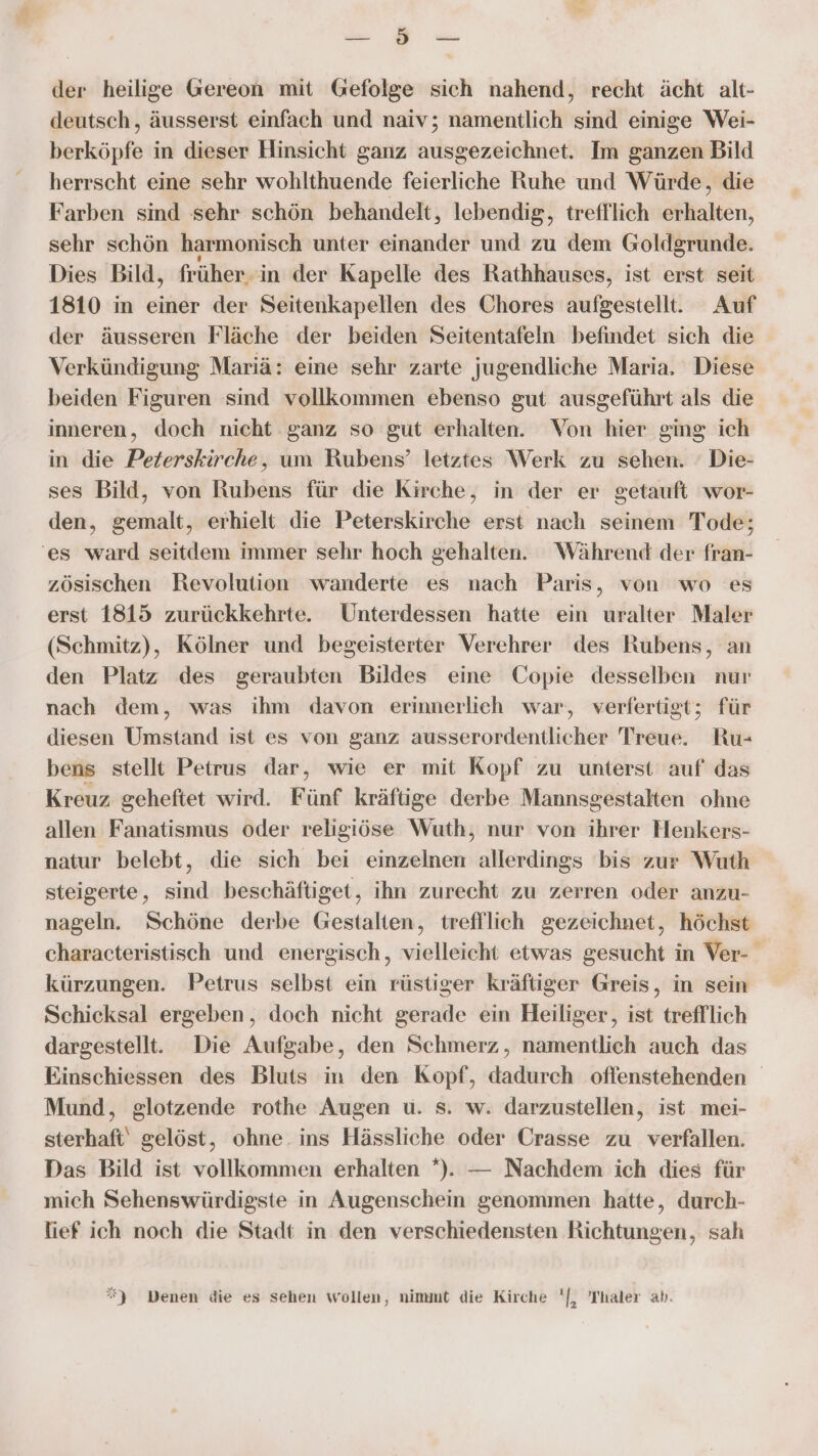 Be der heilige Gereon mit Gefolge sich nahend, recht ächt alt- deutsch, äusserst einfach und naiv; namentlich sind einige Wei- berköpfe in dieser Hinsicht ganz ausgezeichnet. Im ganzen Bild herrscht eine sehr wohlthuende feierliche Ruhe und Würde, die Farben sind sehr schön behandelt, lebendig, trefflich erhalten, sehr schön harmonisch unter einander und zu dem Goldgrunde. Dies Bild, früher. in der Kapelle des Rathhauses, ist erst seit 1810 in einer der Seitenkapellen des Chores aufgestellt. Auf der äusseren Fläche der beiden Seitentafeln befindet sich die Verkündigung Mariä: eine sehr zarte jugendliche Maria. Diese beiden Figuren sind vollkommen ebenso gut ausgeführt als die inneren, doch nicht ganz so gut erhalten. Von hier ging ich in die Peterskirche, um Rubens’ letztes Werk zu sehen. ' Die- ses Bild, von Rubens für die Kirche, in der er getauft wor- den, gemalt, erhielt die Peterskirche erst nach seinem Tode; 'es ward seitdem immer sehr hoch gehalten. Während der fran- zösischen Revolution wanderte es nach Paris, von wo es erst 1815 zurückkehrte. Unterdessen hatte ein uralter Maler (Schmitz), Kölner und begeisterter Verehrer des Rubens, an den Platz des geraubten Bildes eine Copie desselben nur nach dem, was ihm davon erinnerlieh war, verfertigt; für diesen Umstand ist es von ganz ausserordentlicher Treue. Ru- bens stellt Petrus dar, wie er mit Kopf zu unterst auf das Kreuz geheftet wird. Fünf kräftige derbe Mannsgestalten ohne allen Fanatismus oder religiöse Wuth, nur von ihrer Henkers- natur belebt, die sich bei einzelnen allerdings bis zur Wuth steigerte, sind beschäftiget, ihn zurecht zu zerren oder anzu- nageln. Schöne derbe Gestalten, trefllich gezeichnet, höchst characteristisch und energisch, vielleicht etwas gesucht in Ver- kürzungen. Petrus selbst ein rüstiger kräftiger Greis, in sein Schicksal ergeben, doch nicht gerade ein Heiliger, ist trefflich dargestellt. Die Aufgabe, den Schmerz, namentlich auch das Einschiessen des Bluts in den Kopf, EEE offenstehenden Mund, glotzende rothe Augen u. s. w. darzustellen, ist mei- sterhaft‘ gelöst, ohne. ins Hässliche oder Crasse zu verfallen. Das Bild ist vollkommen erhalten *). — Nachdem ich dies für mich Sehenswürdigste in Augenschein genommen hatte, durch- tief ich noch die Stadt in den verschiedensten Richtungen, sah *) Denen die es sehen wollen, nimmt die Kirche '[, Thaler ab.