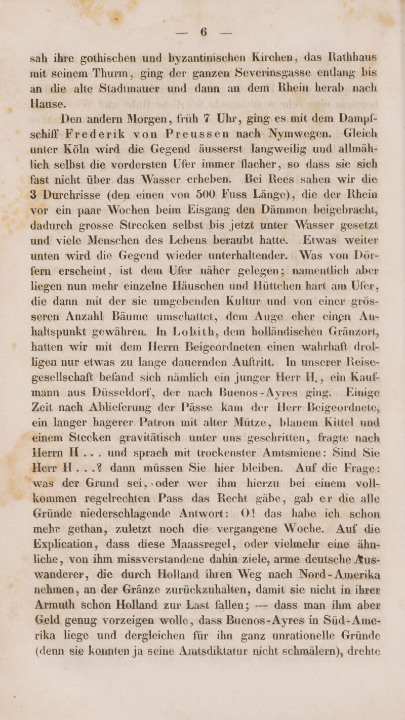 sah ihre gothischen und byzantinischen Kirchen, das Rathhaus mit seinem Thurm, ging der ganzen Severinsgasse entlang bis an die alte Stadtmauer und dann an dem Rhein herab nach Hause. | ur Den andern Morgen, früh 7 Uhr, ging es mit dem Dampf- schiff Frederik von Preussen nach Nymwegen. Gleich unter Köln wird die Gegend äusserst langweilig und allmäh- lich selbst die vordersten Ufer immer flacher, so dass sie sich fast nicht über das Wasser erheben. Bei Rees sahen wir die 3 Durchrisse (den einen von 500 Fuss Länge), die der Rhein vor ein paar Wochen beim Eisgang den Dämmen. beigebracht, dadurch grosse Strecken selbst bis jetzt unter Wasser gesetzt und viele Menschen des Lebens beraubt hatte. Etwas weiter unten wird die Gegend wieder unterhaltender. Was von Dör- fern erscheint, ist dem Ufer näher gelegen; namentlich aber liegen nun mehr einzelne Häuschen und Hüttchen hart am Ufer, die dann mit der sie umgebenden Kultur und von einer grös- seren Anzahl Bäume umschattet, dem Auge eher einen An- haltspunkt gewähren. In Lobith, dem holländischen Gränzort, hatten wir mit dem Herrn Beigeordneten einen wahrhaft drol- ligen nur etwas zu lange dauernden Auftritt. In unserer Reise- gesellschaft befand sich nämlich ein junger Herr H., ein Kauf- mann aus Düsseldorf, der nach Buenos-Ayres ging. Einige Zeit nach Ablieferung der Pässe kam der Herr Beigeordnete, ein langer hagerer Patron mit alter Mütze, blauem Kittel und einem Stecken gravitätisch unter uns geschritten, fragte nach Herın H... und sprach mit trockenster Amtsmiene: Sind Sie Herr H...? dann müssen Sie hier bleiben. Auf die Frage: was der Grund sei,,oder wer ihm hierzu bei einem voll- kommen regelrechten Pass das Recht gäbe, gab er die alle Gründe niederschlagende Antwort: O! das habe ich schon mehr gethan, zuletzt noch die vergangene Woche, Auf die Explication, dass diese Maassregel, oder vielmehr eine ähn- liche, von ihm missverstandene dahin ziele, arme deutsche Aus- wanderer, die durch Holland ihren Weg nach Nord - Amerika nehmen, an der Gränze zurückzuhalten, damit sie nicht in ihrer Armuth schon Holland zur Last fallen; — dass man ihm aber Geld genug vorzeigen wolle, dass Buenos-Ayres in Süd-Ame- rika liege und dergleichen für ihn ganz unrationelle Gründe (denn sie konnten ja seine Amtsdiktatur nicht schmälern), drehte