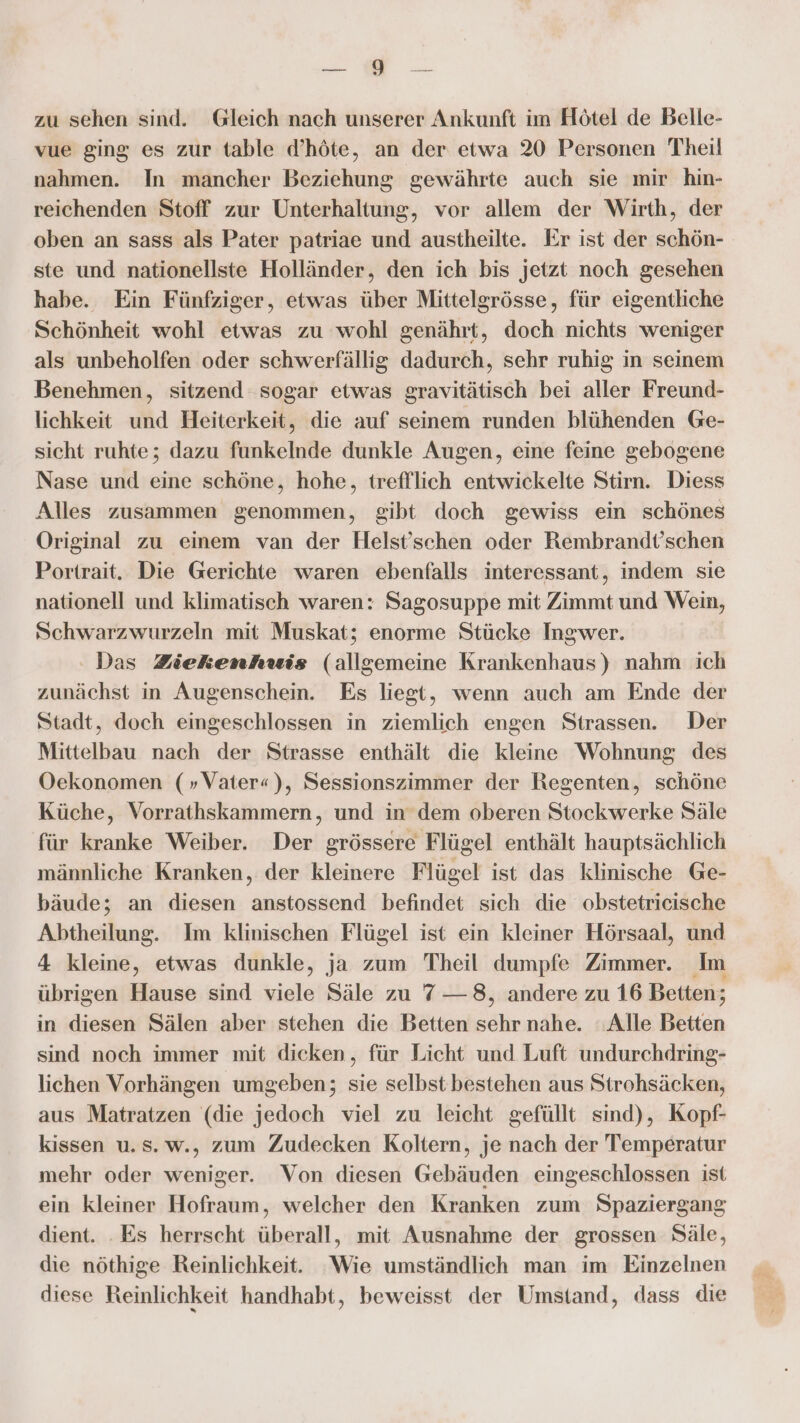 re zu sehen sind. Gleich nach unserer Ankunft im Hötel de Belle- vue ging es zur table d’höte, an der etwa 20 Personen Theil nahmen. In mancher Beziehung gewährte auch sie mir hin- reichenden Stoff zur Unterhaltung, vor allem der Wirth, der oben an sass als Pater patriae und austheilte. Er ist der schön- ste und nationellste Holländer, den ich bis jetzt noch gesehen habe. Ein Fünfziger, etwas über Mittelgrösse, für eigentliche Schönheit wohl etwas zu wohl genährt, doch nichts weniger als unbeholfen oder schwerfällig dadurch, sehr ruhig in seinem Benehmen, sitzend sogar etwas gravitätisch bei aller Freund- lichkeit und Heiterkeit, die auf seinem runden blühenden Ge- sicht ruhte; dazu funkelnde dunkle Augen, eine feine gebogene Nase und eine schöne, hohe, trefflich entwickelte Stirn. Diess Alles zusammen genommen, gibt doch gewiss ein schönes Original zu einem van der Helst’schen oder Rembrandt’schen Portrait. Die Gerichte waren ebenfalls interessant, indem sie nationell und Klimatisch waren: Sagosuppe mit Zimmt und Wein, Schwarzwurzeln mit Muskat; enorme Stücke Ingwer. Das Ziekenhuwis (allgemeine Krankenhaus) nahm ich zunächst in Augenschein. Es liegt, wenn auch am Ende der Stadt, doch eingeschlossen in ziemlich engen Strassen. Der Mittelbau nach der Strasse enthält die kleine Wohnung des Oekonomen (»Vater«), Sessionszimmer der Regenten, schöne Küche, Vorrathskammern, und in dem oberen Stockwerke Säle für kranke Weiber. Der grössere Flügel enthält hauptsächlich männliche Kranken, der kleinere Flügel ist das klinische Ge- bäude; an diesen anstossend befindet sich die obstetricische Abtheilung. Im klinischen Flügel ist ein kleiner Hörsaal, und 4 kleine, etwas dunkle, ja zum Theil dumpfe Zimmer. Im übrigen Hause sind viele Säle zu 7 — 8, andere zu 16 Betten; in diesen Sälen aber stehen die Betten sehr nahe. Alle Betten sind noch immer mit dieken, für Licht und Luft undurchdring- lichen Vorhängen umgeben; sie selbst bestehen aus Strohsäcken, aus Matratzen (die jedoch viel zu leicht gefüllt sind), Kopf- kissen u.s.w., zum Zudecken Koltern, je nach der Temperatur mehr oder weniger. Von diesen Gebäuden eingeschlossen ist ein kleiner Hofraum, welcher den Kranken zum Spaziergang dient. . Es herrscht überall, mit Ausnahme der grossen Säle, die nöthige Reinlichkeit. Wie umständlich man im Einzelnen diese Reinlichkeit handhabt, beweisst der Umstand, dass die