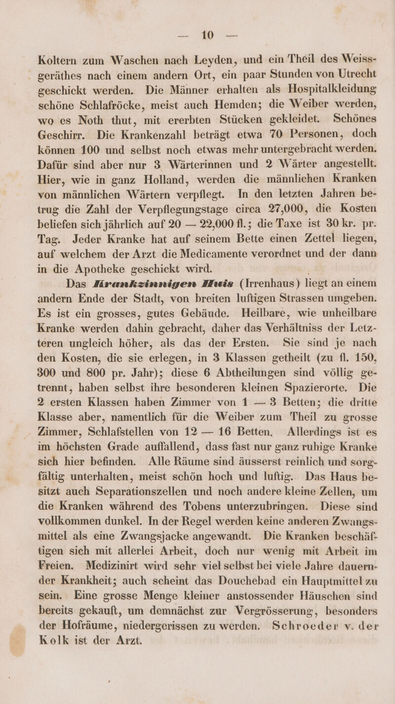 u: Koltern zum Waschen nach Leyden, und ein Theil des Weiss- . geräthes nach einem andern Ort, ein paar Stunden von Utrecht geschickt werden. Die Männer erhalten als Hospitalkleidung schöne Schlafröcke, meist auch Hemden; die Weiber werden, wo es Noth thut, mit ererbten Stücken gekleidet. Schönes Geschirr. Die Krankenzahl beträgt etwa 70 Personen, doch können 100 und selbst noch etwas mehr untergebracht werden. Dafür sind aber nur 3 Wärterinnen und 2 Wärter angestellt. Hier, wie in ganz Holland, werden die männlichen Kranken von männlichen Wärtern verpflegt. In den letzten Jahren be- trug die Zahl der Verpflegungstage eirca 27,000, die Kosten beliefen sich jährlich auf 20 — 22,000 fl.; die Taxe ist 30 kr. pr. Tag. Jeder Kranke hat auf seinem Bette einen Zettel liegen, auf welchem der Arzt die Medicamente verordnet und der dann in die Apotheke geschickt wird. Das Aramnkzinnigen Huis (Irnenhaus) liegt an einem andern Ende der Stadt, von breiten luftigen Strassen umgeben. Es ist ein grosses, gutes Gebäude. Heilbare, wie unheilbare Kranke werden dahin gebracht, daher das Verhältniss der Letz- teren ungleich höher, als das der Ersten. Sie sind je nach den Kosten, die sie erlegen, in 3 Klassen getheilt (zu fl. 150, 300 und 800 pr. Jahr); diese 6 Abtheilungen sind völlig ge- trennt, haben selbst ihre besonderen kleinen Spazierorte. Die 2 ersten Klassen haben Zimmer von 1 — 3 Betten; die dritte Klasse aber, namentlich für die Weiber zum Theil zu grosse Zimmer, Schlafstellen von 12 — 16 Betten, Allerdings ist es im höchsten Grade auffallend, dass fast nur ganz ruhige Kranke sich hier befinden. Alle Räume sind äusserst reinlich und sorg- fältig unterhalten, meist schön hoch und luftig. Das Haus be- sitzt auch Separationszellen und noch andere kleine Zellen, um die Kranken während des Tobens unterzubringen. Diese sind vollkommen dunkel. In der Regel werden keine anderen Zwangs- mittel als eine Zwangsjacke angewandt. Die Kranken beschäf- tigen sich mit allerlei Arbeit, doch nur wenig mit Arbeit im Freien. Medizinirt wird sehr viel selbst bei viele Jahre dauern- der Krankheit; auch scheint das Douchebad ein Hauptmittel zu sein. Eine grosse Menge kleiner anstossender Häuschen sind bereits gekauft, um demnächst zur Vergrösserung, besonders der Hofräume, niedergerissen zu werden. Schroeder v. der Kolk ist der Arzt.