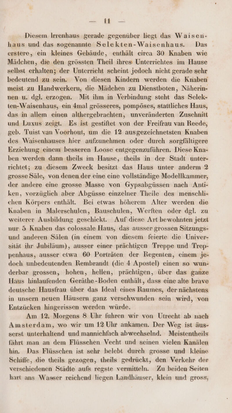 a Diesem. Irrenhaus gerade gegenüber liegt das Waiseu- haus und das sogenannte Selekten-Waisenhaus. Das erstere, ein kleines Gebäude, enthält circa 30 Knaben wie Mädchen, die den grössten Theil ihres: Unterrichtes im Hause selbst erhalten; der Unterrieht scheint jedoch nicht gerade sehr bedeutend zu sein. Von diesen Kindern werden die Knaben meist zu Handwerkern, die Mädchen zu Dienstboten, Näherin- nen u. dgl. erzogen. Mit ihm in Verbindung steht das Selek- ten-Waisenhaus, ein mal grösseres, pompöses, stattliches Haus, das in allem einen althergebrachten, unveränderten Zuschnitt und Luxus zeigt. Es ist gestiftet von der Freifrau van Reede, geb. Tuist van Voorhout, um die 12 ausgezeichnetsten Knaben des Waisenhauses hier aufzunehmen oder durch sorgfältigere Erziehung einem besseren Loose entgegenzuführen. Diese Kna- ben werden dann theils im Hause, theils in der Stadt unter- richtet; zu diesem Zweck besitzt das Haus unter anderm 2 grosse Säle, von denen der eine eine vollständige Modellkammer, der andere eine grosse Masse von Gypsabgüssen nach Anti- ken, vorzüglich aber Abgüsse einzelner Theile des menschli- ehen Körpers enthält. Bei etwas höherem Alter werden die Knaben in Malerschulen, Bauschulen, Werften oder dgl. zu weiterer Ausbildung geschickt. Auf diese Art bewohnten jetzt nur 5 Knaben das colossale Haus, das ausser grossen Sitzungs- und anderen Sälen (in einem von diesem feierte die Univer- sität ihr Jubiläum), ausser einer prächtigen Treppe und Trep- penhaus, ausser etwa 60 Porträten der Regenten, einem je- doch unbedeutenden Rembrandt (die 4 Apostel) einen so wun- derbar grossen, hohen, hellen, prächtigen, über das ganze Haus hinlaufenden @eräthe-boden enthält, dass eine alte brave deutsche Hausfrau über das Ideal eines Raumes, der nächstens in unsern neuen Häusern ganz verschwunden sein wird, von Entzücken hingerissen werden würde. Am 12. Morgens 8 Uhr fuhren wir von Utrecht ab nach Amsterdam, wo wir um 12 Uhr ankamen. Der Weg ist äus- serst unterhaltend und mannichfach abwechselnd. Meistentheils fährt man an dem Flüsschen Vecht und seinen vielen Kanälen hin. Das Flüsschen ist sehr belebt durch grosse und kleine Schiffe, die theils gezogen, theils gedrückt, den Verkehr der verschiedenen Städte aufs regste vermitteln. Zu beiden Seiten hart ans Wasser reichend liegen Landhäuser, klein und gross,